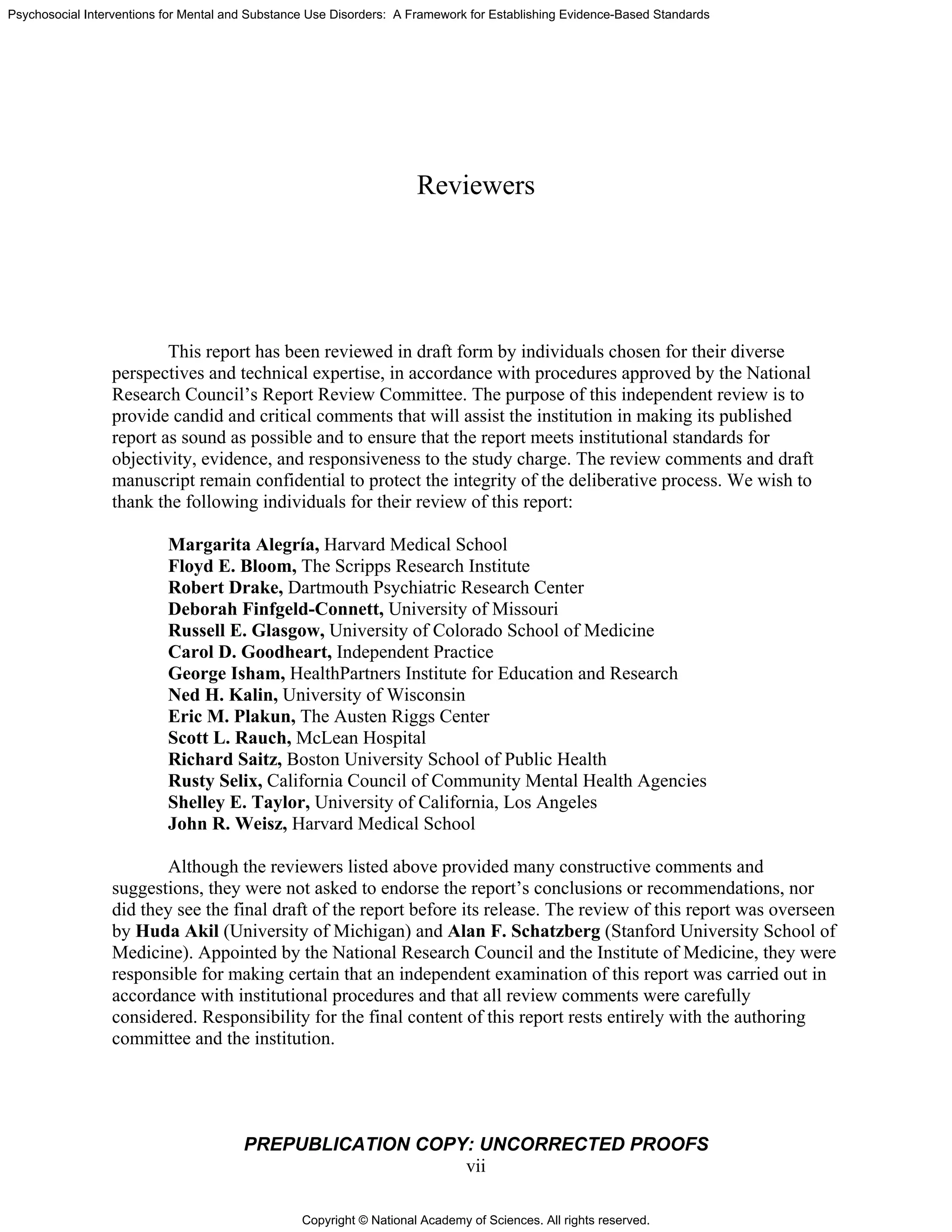 Copyright © National Academy of Sciences. All rights reserved.
Psychosocial Interventions for Mental and Substance Use Disorders: A Framework for Establishing Evidence-Based Standards
PREPUBLICATION COPY: UNCORRECTED PROOFS
vii
Reviewers
This report has been reviewed in draft form by individuals chosen for their diverse
perspectives and technical expertise, in accordance with procedures approved by the National
Research Council’s Report Review Committee. The purpose of this independent review is to
provide candid and critical comments that will assist the institution in making its published
report as sound as possible and to ensure that the report meets institutional standards for
objectivity, evidence, and responsiveness to the study charge. The review comments and draft
manuscript remain confidential to protect the integrity of the deliberative process. We wish to
thank the following individuals for their review of this report:
Margarita Alegría, Harvard Medical School
Floyd E. Bloom, The Scripps Research Institute
Robert Drake, Dartmouth Psychiatric Research Center
Deborah Finfgeld-Connett, University of Missouri
Russell E. Glasgow, University of Colorado School of Medicine
Carol D. Goodheart, Independent Practice
George Isham, HealthPartners Institute for Education and Research
Ned H. Kalin, University of Wisconsin
Eric M. Plakun, The Austen Riggs Center
Scott L. Rauch, McLean Hospital
Richard Saitz, Boston University School of Public Health
Rusty Selix, California Council of Community Mental Health Agencies
Shelley E. Taylor, University of California, Los Angeles
John R. Weisz, Harvard Medical School
Although the reviewers listed above provided many constructive comments and
suggestions, they were not asked to endorse the report’s conclusions or recommendations, nor
did they see the final draft of the report before its release. The review of this report was overseen
by Huda Akil (University of Michigan) and Alan F. Schatzberg (Stanford University School of
Medicine). Appointed by the National Research Council and the Institute of Medicine, they were
responsible for making certain that an independent examination of this report was carried out in
accordance with institutional procedures and that all review comments were carefully
considered. Responsibility for the final content of this report rests entirely with the authoring
committee and the institution.
 