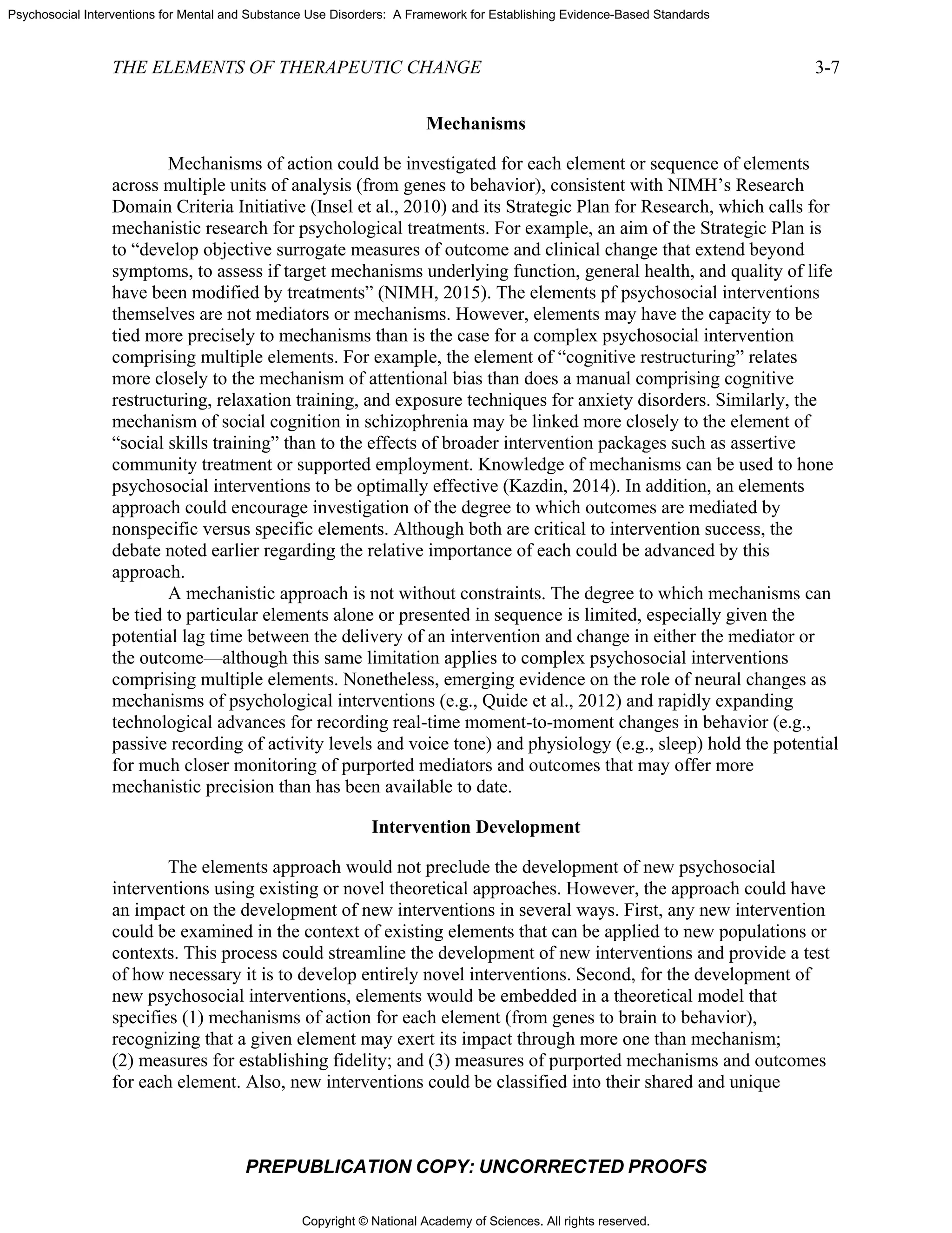 Copyright © National Academy of Sciences. All rights reserved.
Psychosocial Interventions for Mental and Substance Use Disorders: A Framework for Establishing Evidence-Based Standards
THE ELEMENTS OF THERAPEUTIC CHANGE 3-7
PREPUBLICATION COPY: UNCORRECTED PROOFS
Mechanisms
Mechanisms of action could be investigated for each element or sequence of elements
across multiple units of analysis (from genes to behavior), consistent with NIMH’s Research
Domain Criteria Initiative (Insel et al., 2010) and its Strategic Plan for Research, which calls for
mechanistic research for psychological treatments. For example, an aim of the Strategic Plan is
to “develop objective surrogate measures of outcome and clinical change that extend beyond
symptoms, to assess if target mechanisms underlying function, general health, and quality of life
have been modified by treatments” (NIMH, 2015). The elements pf psychosocial interventions
themselves are not mediators or mechanisms. However, elements may have the capacity to be
tied more precisely to mechanisms than is the case for a complex psychosocial intervention
comprising multiple elements. For example, the element of “cognitive restructuring” relates
more closely to the mechanism of attentional bias than does a manual comprising cognitive
restructuring, relaxation training, and exposure techniques for anxiety disorders. Similarly, the
mechanism of social cognition in schizophrenia may be linked more closely to the element of
“social skills training” than to the effects of broader intervention packages such as assertive
community treatment or supported employment. Knowledge of mechanisms can be used to hone
psychosocial interventions to be optimally effective (Kazdin, 2014). In addition, an elements
approach could encourage investigation of the degree to which outcomes are mediated by
nonspecific versus specific elements. Although both are critical to intervention success, the
debate noted earlier regarding the relative importance of each could be advanced by this
approach.
A mechanistic approach is not without constraints. The degree to which mechanisms can
be tied to particular elements alone or presented in sequence is limited, especially given the
potential lag time between the delivery of an intervention and change in either the mediator or
the outcome—although this same limitation applies to complex psychosocial interventions
comprising multiple elements. Nonetheless, emerging evidence on the role of neural changes as
mechanisms of psychological interventions (e.g., Quide et al., 2012) and rapidly expanding
technological advances for recording real-time moment-to-moment changes in behavior (e.g.,
passive recording of activity levels and voice tone) and physiology (e.g., sleep) hold the potential
for much closer monitoring of purported mediators and outcomes that may offer more
mechanistic precision than has been available to date.
Intervention Development
The elements approach would not preclude the development of new psychosocial
interventions using existing or novel theoretical approaches. However, the approach could have
an impact on the development of new interventions in several ways. First, any new intervention
could be examined in the context of existing elements that can be applied to new populations or
contexts. This process could streamline the development of new interventions and provide a test
of how necessary it is to develop entirely novel interventions. Second, for the development of
new psychosocial interventions, elements would be embedded in a theoretical model that
specifies (1) mechanisms of action for each element (from genes to brain to behavior),
recognizing that a given element may exert its impact through more one than mechanism;
(2) measures for establishing fidelity; and (3) measures of purported mechanisms and outcomes
for each element. Also, new interventions could be classified into their shared and unique
 