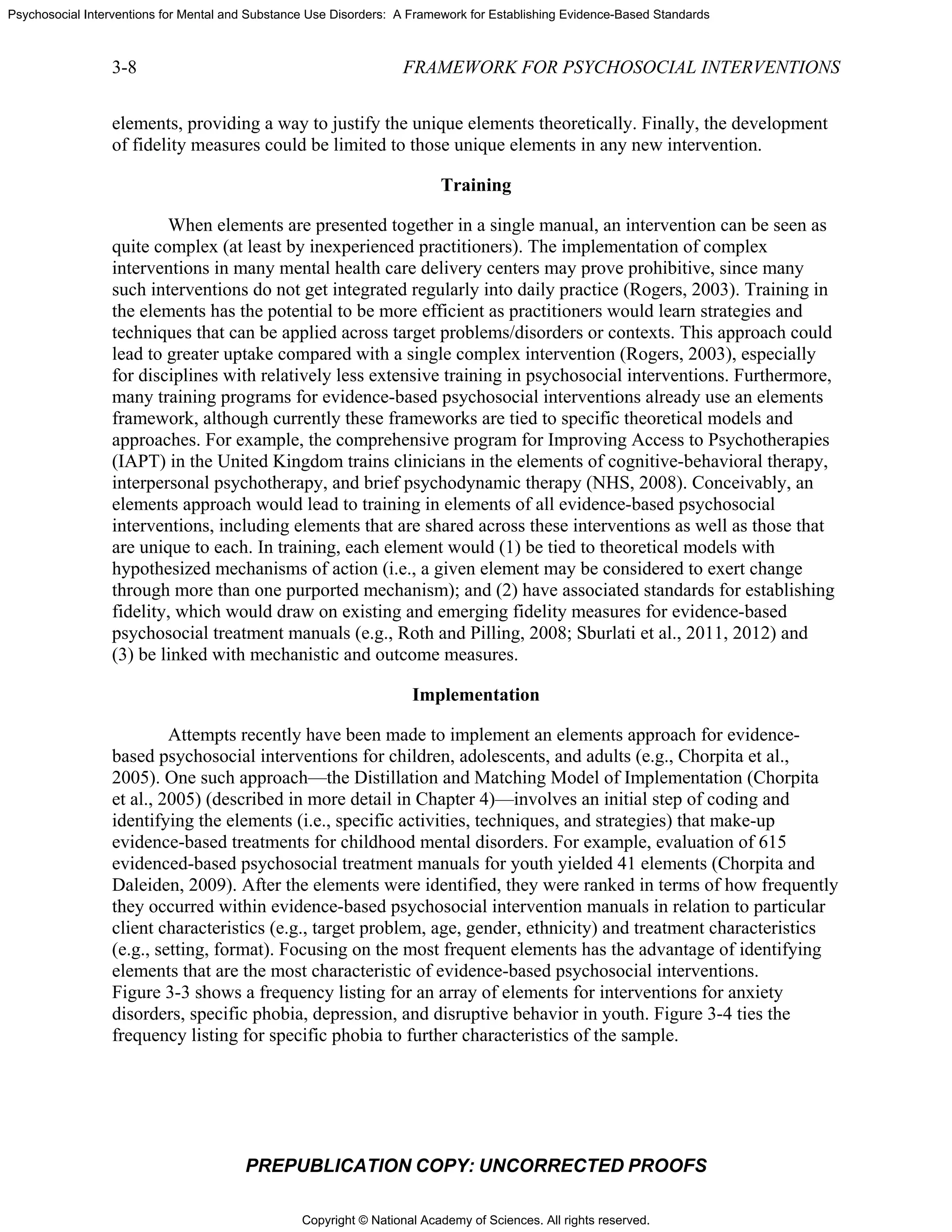 Copyright © National Academy of Sciences. All rights reserved.
Psychosocial Interventions for Mental and Substance Use Disorders: A Framework for Establishing Evidence-Based Standards
3-8 FRAMEWORK FOR PSYCHOSOCIAL INTERVENTIONS
PREPUBLICATION COPY: UNCORRECTED PROOFS
elements, providing a way to justify the unique elements theoretically. Finally, the development
of fidelity measures could be limited to those unique elements in any new intervention.
Training
When elements are presented together in a single manual, an intervention can be seen as
quite complex (at least by inexperienced practitioners). The implementation of complex
interventions in many mental health care delivery centers may prove prohibitive, since many
such interventions do not get integrated regularly into daily practice (Rogers, 2003). Training in
the elements has the potential to be more efficient as practitioners would learn strategies and
techniques that can be applied across target problems/disorders or contexts. This approach could
lead to greater uptake compared with a single complex intervention (Rogers, 2003), especially
for disciplines with relatively less extensive training in psychosocial interventions. Furthermore,
many training programs for evidence-based psychosocial interventions already use an elements
framework, although currently these frameworks are tied to specific theoretical models and
approaches. For example, the comprehensive program for Improving Access to Psychotherapies
(IAPT) in the United Kingdom trains clinicians in the elements of cognitive-behavioral therapy,
interpersonal psychotherapy, and brief psychodynamic therapy (NHS, 2008). Conceivably, an
elements approach would lead to training in elements of all evidence-based psychosocial
interventions, including elements that are shared across these interventions as well as those that
are unique to each. In training, each element would (1) be tied to theoretical models with
hypothesized mechanisms of action (i.e., a given element may be considered to exert change
through more than one purported mechanism); and (2) have associated standards for establishing
fidelity, which would draw on existing and emerging fidelity measures for evidence-based
psychosocial treatment manuals (e.g., Roth and Pilling, 2008; Sburlati et al., 2011, 2012) and
(3) be linked with mechanistic and outcome measures.
Implementation
Attempts recently have been made to implement an elements approach for evidence-
based psychosocial interventions for children, adolescents, and adults (e.g., Chorpita et al.,
2005). One such approach—the Distillation and Matching Model of Implementation (Chorpita
et al., 2005) (described in more detail in Chapter 4)—involves an initial step of coding and
identifying the elements (i.e., specific activities, techniques, and strategies) that make-up
evidence-based treatments for childhood mental disorders. For example, evaluation of 615
evidenced-based psychosocial treatment manuals for youth yielded 41 elements (Chorpita and
Daleiden, 2009). After the elements were identified, they were ranked in terms of how frequently
they occurred within evidence-based psychosocial intervention manuals in relation to particular
client characteristics (e.g., target problem, age, gender, ethnicity) and treatment characteristics
(e.g., setting, format). Focusing on the most frequent elements has the advantage of identifying
elements that are the most characteristic of evidence-based psychosocial interventions.
Figure 3-3 shows a frequency listing for an array of elements for interventions for anxiety
disorders, specific phobia, depression, and disruptive behavior in youth. Figure 3-4 ties the
frequency listing for specific phobia to further characteristics of the sample.
 