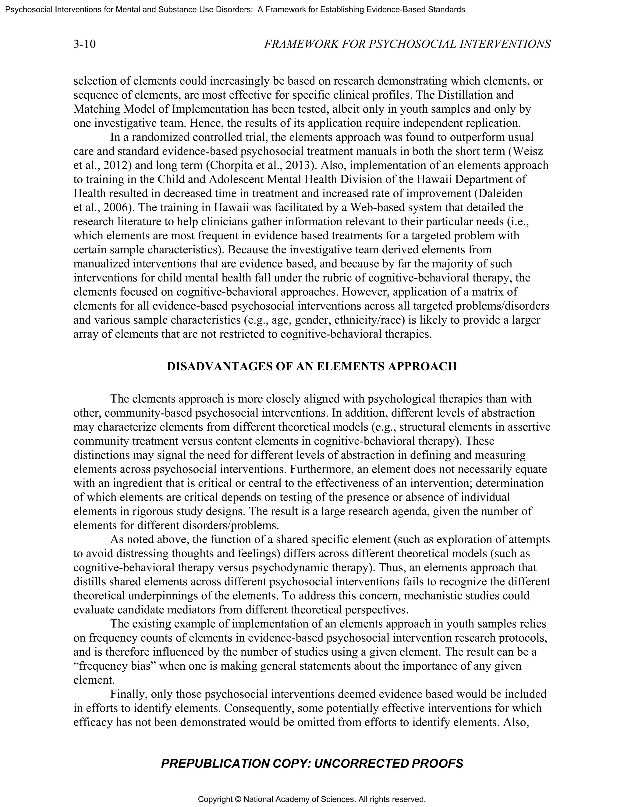 Copyright © National Academy of Sciences. All rights reserved.
Psychosocial Interventions for Mental and Substance Use Disorders: A Framework for Establishing Evidence-Based Standards
3-10 FRAMEWORK FOR PSYCHOSOCIAL INTERVENTIONS
PREPUBLICATION COPY: UNCORRECTED PROOFS
selection of elements could increasingly be based on research demonstrating which elements, or
sequence of elements, are most effective for specific clinical profiles. The Distillation and
Matching Model of Implementation has been tested, albeit only in youth samples and only by
one investigative team. Hence, the results of its application require independent replication.
In a randomized controlled trial, the elements approach was found to outperform usual
care and standard evidence-based psychosocial treatment manuals in both the short term (Weisz
et al., 2012) and long term (Chorpita et al., 2013). Also, implementation of an elements approach
to training in the Child and Adolescent Mental Health Division of the Hawaii Department of
Health resulted in decreased time in treatment and increased rate of improvement (Daleiden
et al., 2006). The training in Hawaii was facilitated by a Web-based system that detailed the
research literature to help clinicians gather information relevant to their particular needs (i.e.,
which elements are most frequent in evidence based treatments for a targeted problem with
certain sample characteristics). Because the investigative team derived elements from
manualized interventions that are evidence based, and because by far the majority of such
interventions for child mental health fall under the rubric of cognitive-behavioral therapy, the
elements focused on cognitive-behavioral approaches. However, application of a matrix of
elements for all evidence-based psychosocial interventions across all targeted problems/disorders
and various sample characteristics (e.g., age, gender, ethnicity/race) is likely to provide a larger
array of elements that are not restricted to cognitive-behavioral therapies.
DISADVANTAGES OF AN ELEMENTS APPROACH
The elements approach is more closely aligned with psychological therapies than with
other, community-based psychosocial interventions. In addition, different levels of abstraction
may characterize elements from different theoretical models (e.g., structural elements in assertive
community treatment versus content elements in cognitive-behavioral therapy). These
distinctions may signal the need for different levels of abstraction in defining and measuring
elements across psychosocial interventions. Furthermore, an element does not necessarily equate
with an ingredient that is critical or central to the effectiveness of an intervention; determination
of which elements are critical depends on testing of the presence or absence of individual
elements in rigorous study designs. The result is a large research agenda, given the number of
elements for different disorders/problems.
As noted above, the function of a shared specific element (such as exploration of attempts
to avoid distressing thoughts and feelings) differs across different theoretical models (such as
cognitive-behavioral therapy versus psychodynamic therapy). Thus, an elements approach that
distills shared elements across different psychosocial interventions fails to recognize the different
theoretical underpinnings of the elements. To address this concern, mechanistic studies could
evaluate candidate mediators from different theoretical perspectives.
The existing example of implementation of an elements approach in youth samples relies
on frequency counts of elements in evidence-based psychosocial intervention research protocols,
and is therefore influenced by the number of studies using a given element. The result can be a
“frequency bias” when one is making general statements about the importance of any given
element.
Finally, only those psychosocial interventions deemed evidence based would be included
in efforts to identify elements. Consequently, some potentially effective interventions for which
efficacy has not been demonstrated would be omitted from efforts to identify elements. Also,
 