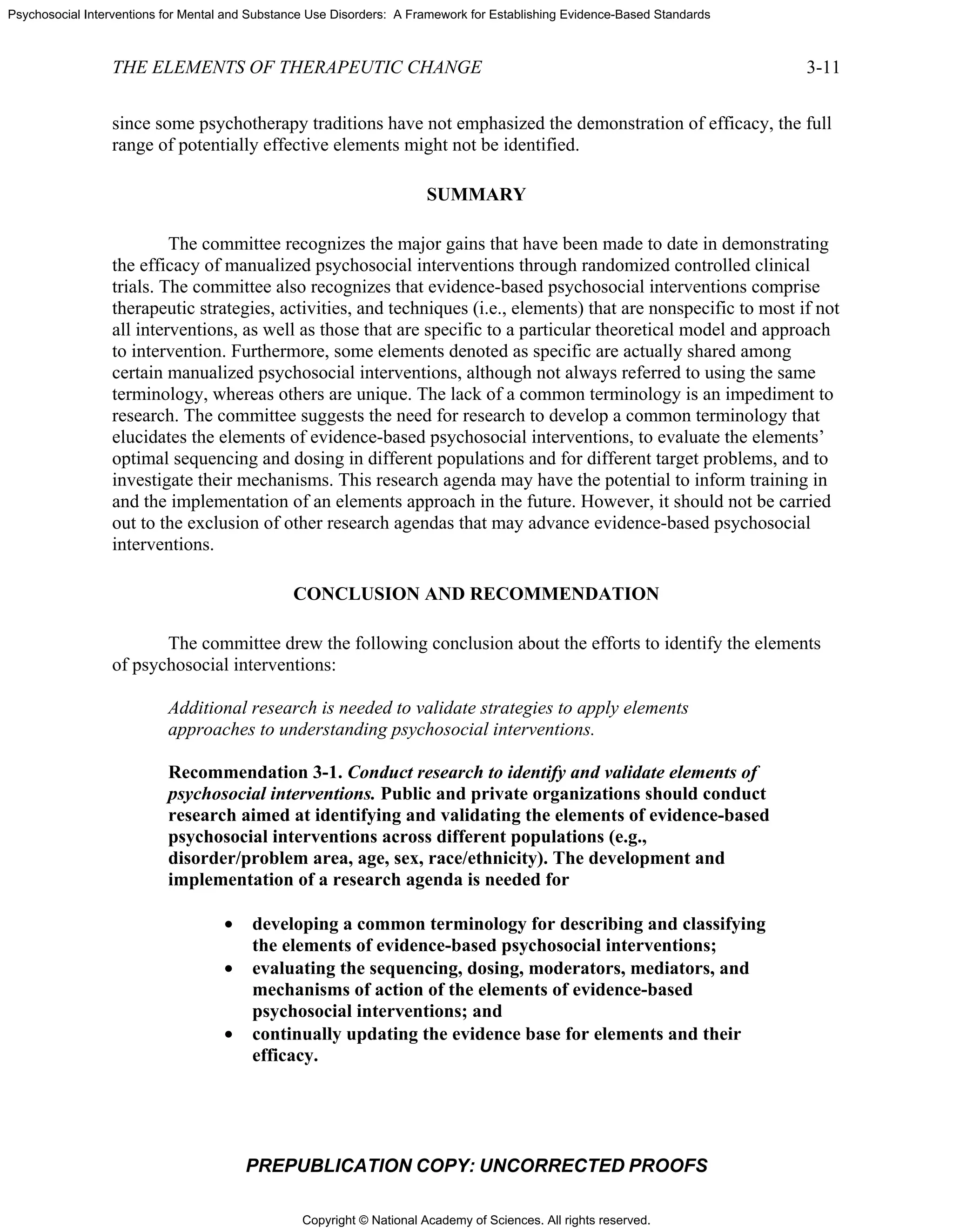 Copyright © National Academy of Sciences. All rights reserved.
Psychosocial Interventions for Mental and Substance Use Disorders: A Framework for Establishing Evidence-Based Standards
THE ELEMENTS OF THERAPEUTIC CHANGE 3-11
PREPUBLICATION COPY: UNCORRECTED PROOFS
since some psychotherapy traditions have not emphasized the demonstration of efficacy, the full
range of potentially effective elements might not be identified.
SUMMARY
The committee recognizes the major gains that have been made to date in demonstrating
the efficacy of manualized psychosocial interventions through randomized controlled clinical
trials. The committee also recognizes that evidence-based psychosocial interventions comprise
therapeutic strategies, activities, and techniques (i.e., elements) that are nonspecific to most if not
all interventions, as well as those that are specific to a particular theoretical model and approach
to intervention. Furthermore, some elements denoted as specific are actually shared among
certain manualized psychosocial interventions, although not always referred to using the same
terminology, whereas others are unique. The lack of a common terminology is an impediment to
research. The committee suggests the need for research to develop a common terminology that
elucidates the elements of evidence-based psychosocial interventions, to evaluate the elements’
optimal sequencing and dosing in different populations and for different target problems, and to
investigate their mechanisms. This research agenda may have the potential to inform training in
and the implementation of an elements approach in the future. However, it should not be carried
out to the exclusion of other research agendas that may advance evidence-based psychosocial
interventions.
CONCLUSION AND RECOMMENDATION
The committee drew the following conclusion about the efforts to identify the elements
of psychosocial interventions:
Additional research is needed to validate strategies to apply elements
approaches to understanding psychosocial interventions.
Recommendation 3-1. Conduct research to identify and validate elements of
psychosocial interventions. Public and private organizations should conduct
research aimed at identifying and validating the elements of evidence-based
psychosocial interventions across different populations (e.g.,
disorder/problem area, age, sex, race/ethnicity). The development and
implementation of a research agenda is needed for
• developing a common terminology for describing and classifying
the elements of evidence-based psychosocial interventions;
• evaluating the sequencing, dosing, moderators, mediators, and
mechanisms of action of the elements of evidence-based
psychosocial interventions; and
• continually updating the evidence base for elements and their
efficacy.
 