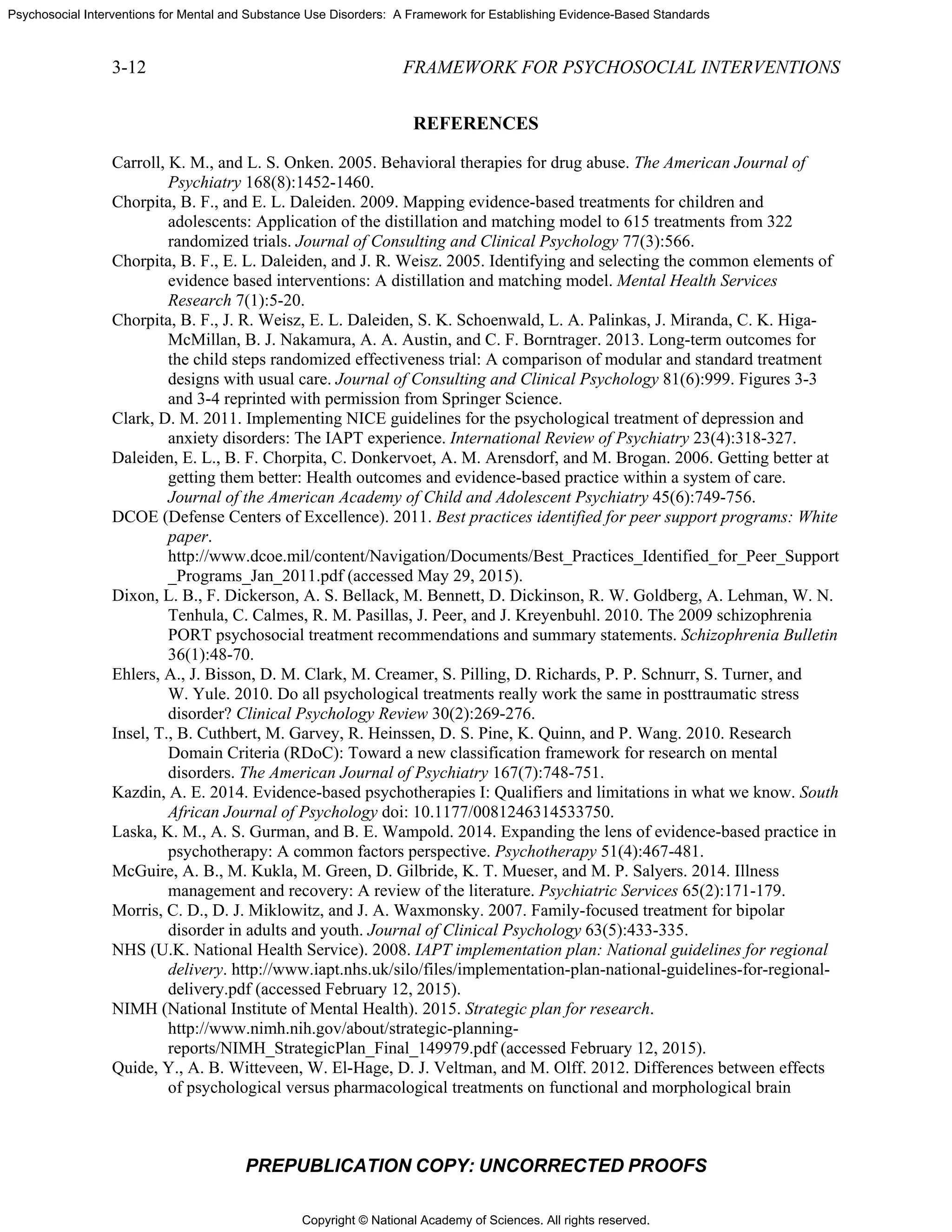 Copyright © National Academy of Sciences. All rights reserved.
Psychosocial Interventions for Mental and Substance Use Disorders: A Framework for Establishing Evidence-Based Standards
3-12 FRAMEWORK FOR PSYCHOSOCIAL INTERVENTIONS
PREPUBLICATION COPY: UNCORRECTED PROOFS
REFERENCES
Carroll, K. M., and L. S. Onken. 2005. Behavioral therapies for drug abuse. The American Journal of
Psychiatry 168(8):1452-1460.
Chorpita, B. F., and E. L. Daleiden. 2009. Mapping evidence-based treatments for children and
adolescents: Application of the distillation and matching model to 615 treatments from 322
randomized trials. Journal of Consulting and Clinical Psychology 77(3):566.
Chorpita, B. F., E. L. Daleiden, and J. R. Weisz. 2005. Identifying and selecting the common elements of
evidence based interventions: A distillation and matching model. Mental Health Services
Research 7(1):5-20.
Chorpita, B. F., J. R. Weisz, E. L. Daleiden, S. K. Schoenwald, L. A. Palinkas, J. Miranda, C. K. Higa-
McMillan, B. J. Nakamura, A. A. Austin, and C. F. Borntrager. 2013. Long-term outcomes for
the child steps randomized effectiveness trial: A comparison of modular and standard treatment
designs with usual care. Journal of Consulting and Clinical Psychology 81(6):999. Figures 3-3
and 3-4 reprinted with permission from Springer Science.
Clark, D. M. 2011. Implementing NICE guidelines for the psychological treatment of depression and
anxiety disorders: The IAPT experience. International Review of Psychiatry 23(4):318-327.
Daleiden, E. L., B. F. Chorpita, C. Donkervoet, A. M. Arensdorf, and M. Brogan. 2006. Getting better at
getting them better: Health outcomes and evidence-based practice within a system of care.
Journal of the American Academy of Child and Adolescent Psychiatry 45(6):749-756.
DCOE (Defense Centers of Excellence). 2011. Best practices identified for peer support programs: White
paper.
http://www.dcoe.mil/content/Navigation/Documents/Best_Practices_Identified_for_Peer_Support
_Programs_Jan_2011.pdf (accessed May 29, 2015).
Dixon, L. B., F. Dickerson, A. S. Bellack, M. Bennett, D. Dickinson, R. W. Goldberg, A. Lehman, W. N.
Tenhula, C. Calmes, R. M. Pasillas, J. Peer, and J. Kreyenbuhl. 2010. The 2009 schizophrenia
PORT psychosocial treatment recommendations and summary statements. Schizophrenia Bulletin
36(1):48-70.
Ehlers, A., J. Bisson, D. M. Clark, M. Creamer, S. Pilling, D. Richards, P. P. Schnurr, S. Turner, and
W. Yule. 2010. Do all psychological treatments really work the same in posttraumatic stress
disorder? Clinical Psychology Review 30(2):269-276.
Insel, T., B. Cuthbert, M. Garvey, R. Heinssen, D. S. Pine, K. Quinn, and P. Wang. 2010. Research
Domain Criteria (RDoC): Toward a new classification framework for research on mental
disorders. The American Journal of Psychiatry 167(7):748-751.
Kazdin, A. E. 2014. Evidence-based psychotherapies I: Qualifiers and limitations in what we know. South
African Journal of Psychology doi: 10.1177/0081246314533750.
Laska, K. M., A. S. Gurman, and B. E. Wampold. 2014. Expanding the lens of evidence-based practice in
psychotherapy: A common factors perspective. Psychotherapy 51(4):467-481.
McGuire, A. B., M. Kukla, M. Green, D. Gilbride, K. T. Mueser, and M. P. Salyers. 2014. Illness
management and recovery: A review of the literature. Psychiatric Services 65(2):171-179.
Morris, C. D., D. J. Miklowitz, and J. A. Waxmonsky. 2007. Family-focused treatment for bipolar
disorder in adults and youth. Journal of Clinical Psychology 63(5):433-335.
NHS (U.K. National Health Service). 2008. IAPT implementation plan: National guidelines for regional
delivery. http://www.iapt.nhs.uk/silo/files/implementation-plan-national-guidelines-for-regional-
delivery.pdf (accessed February 12, 2015).
NIMH (National Institute of Mental Health). 2015. Strategic plan for research.
http://www.nimh.nih.gov/about/strategic-planning-
reports/NIMH_StrategicPlan_Final_149979.pdf (accessed February 12, 2015).
Quide, Y., A. B. Witteveen, W. El-Hage, D. J. Veltman, and M. Olff. 2012. Differences between effects
of psychological versus pharmacological treatments on functional and morphological brain
 