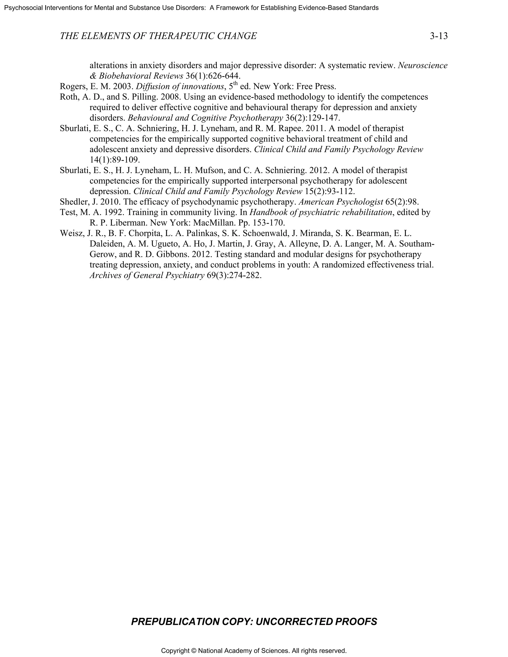 Copyright © National Academy of Sciences. All rights reserved.
Psychosocial Interventions for Mental and Substance Use Disorders: A Framework for Establishing Evidence-Based Standards
THE ELEMENTS OF THERAPEUTIC CHANGE 3-13
PREPUBLICATION COPY: UNCORRECTED PROOFS
alterations in anxiety disorders and major depressive disorder: A systematic review. Neuroscience
& Biobehavioral Reviews 36(1):626-644.
Rogers, E. M. 2003. Diffusion of innovations, 5th
ed. New York: Free Press.
Roth, A. D., and S. Pilling. 2008. Using an evidence-based methodology to identify the competences
required to deliver effective cognitive and behavioural therapy for depression and anxiety
disorders. Behavioural and Cognitive Psychotherapy 36(2):129-147.
Sburlati, E. S., C. A. Schniering, H. J. Lyneham, and R. M. Rapee. 2011. A model of therapist
competencies for the empirically supported cognitive behavioral treatment of child and
adolescent anxiety and depressive disorders. Clinical Child and Family Psychology Review
14(1):89-109.
Sburlati, E. S., H. J. Lyneham, L. H. Mufson, and C. A. Schniering. 2012. A model of therapist
competencies for the empirically supported interpersonal psychotherapy for adolescent
depression. Clinical Child and Family Psychology Review 15(2):93-112.
Shedler, J. 2010. The efficacy of psychodynamic psychotherapy. American Psychologist 65(2):98.
Test, M. A. 1992. Training in community living. In Handbook of psychiatric rehabilitation, edited by
R. P. Liberman. New York: MacMillan. Pp. 153-170.
Weisz, J. R., B. F. Chorpita, L. A. Palinkas, S. K. Schoenwald, J. Miranda, S. K. Bearman, E. L.
Daleiden, A. M. Ugueto, A. Ho, J. Martin, J. Gray, A. Alleyne, D. A. Langer, M. A. Southam-
Gerow, and R. D. Gibbons. 2012. Testing standard and modular designs for psychotherapy
treating depression, anxiety, and conduct problems in youth: A randomized effectiveness trial.
Archives of General Psychiatry 69(3):274-282.
 
