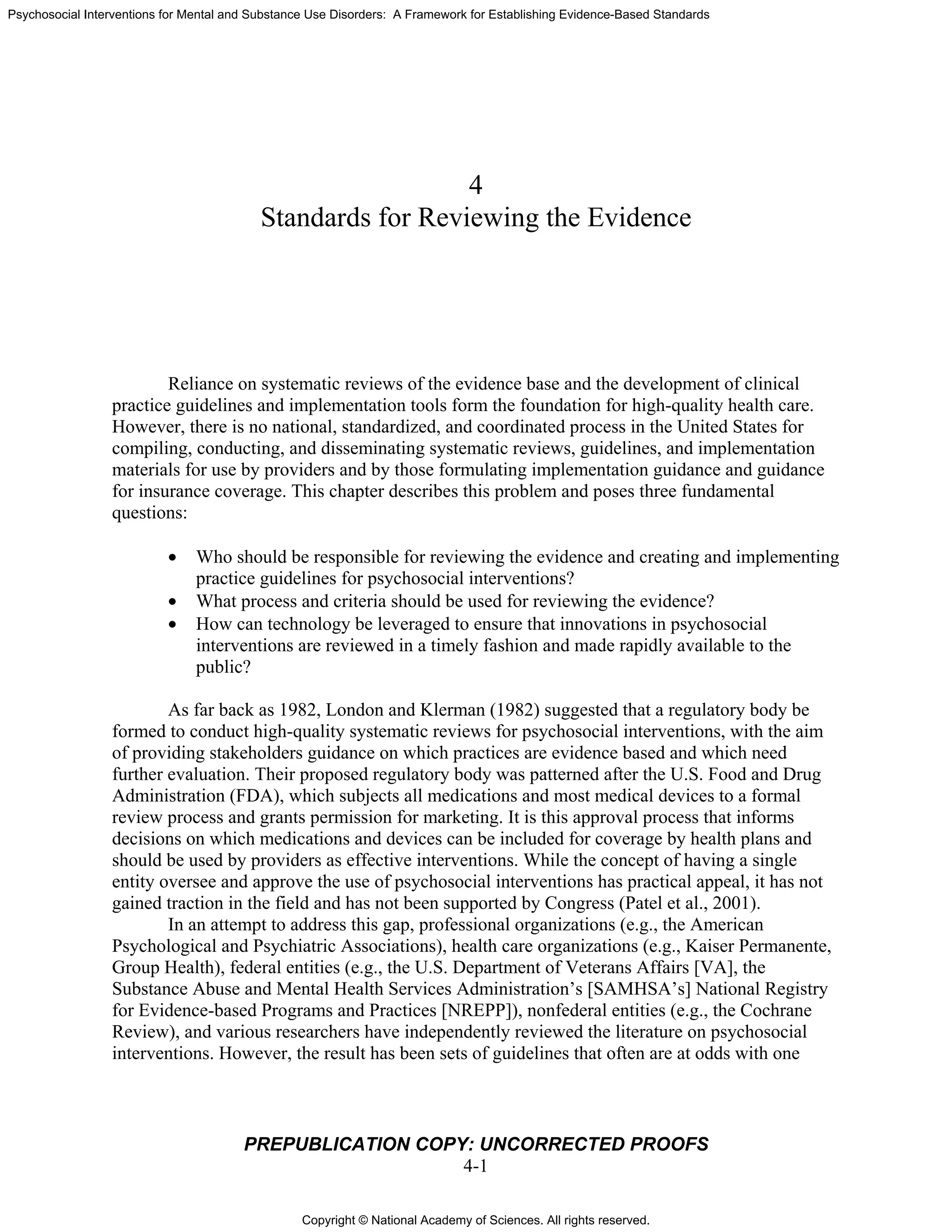 Copyright © National Academy of Sciences. All rights reserved.
Psychosocial Interventions for Mental and Substance Use Disorders: A Framework for Establishing Evidence-Based Standards
PREPUBLICATION COPY: UNCORRECTED PROOFS
4-1
4
Standards for Reviewing the Evidence
Reliance on systematic reviews of the evidence base and the development of clinical
practice guidelines and implementation tools form the foundation for high-quality health care.
However, there is no national, standardized, and coordinated process in the United States for
compiling, conducting, and disseminating systematic reviews, guidelines, and implementation
materials for use by providers and by those formulating implementation guidance and guidance
for insurance coverage. This chapter describes this problem and poses three fundamental
questions:
• Who should be responsible for reviewing the evidence and creating and implementing
practice guidelines for psychosocial interventions?
• What process and criteria should be used for reviewing the evidence?
• How can technology be leveraged to ensure that innovations in psychosocial
interventions are reviewed in a timely fashion and made rapidly available to the
public?
As far back as 1982, London and Klerman (1982) suggested that a regulatory body be
formed to conduct high-quality systematic reviews for psychosocial interventions, with the aim
of providing stakeholders guidance on which practices are evidence based and which need
further evaluation. Their proposed regulatory body was patterned after the U.S. Food and Drug
Administration (FDA), which subjects all medications and most medical devices to a formal
review process and grants permission for marketing. It is this approval process that informs
decisions on which medications and devices can be included for coverage by health plans and
should be used by providers as effective interventions. While the concept of having a single
entity oversee and approve the use of psychosocial interventions has practical appeal, it has not
gained traction in the field and has not been supported by Congress (Patel et al., 2001).
In an attempt to address this gap, professional organizations (e.g., the American
Psychological and Psychiatric Associations), health care organizations (e.g., Kaiser Permanente,
Group Health), federal entities (e.g., the U.S. Department of Veterans Affairs [VA], the
Substance Abuse and Mental Health Services Administration’s [SAMHSA’s] National Registry
for Evidence-based Programs and Practices [NREPP]), nonfederal entities (e.g., the Cochrane
Review), and various researchers have independently reviewed the literature on psychosocial
interventions. However, the result has been sets of guidelines that often are at odds with one
 