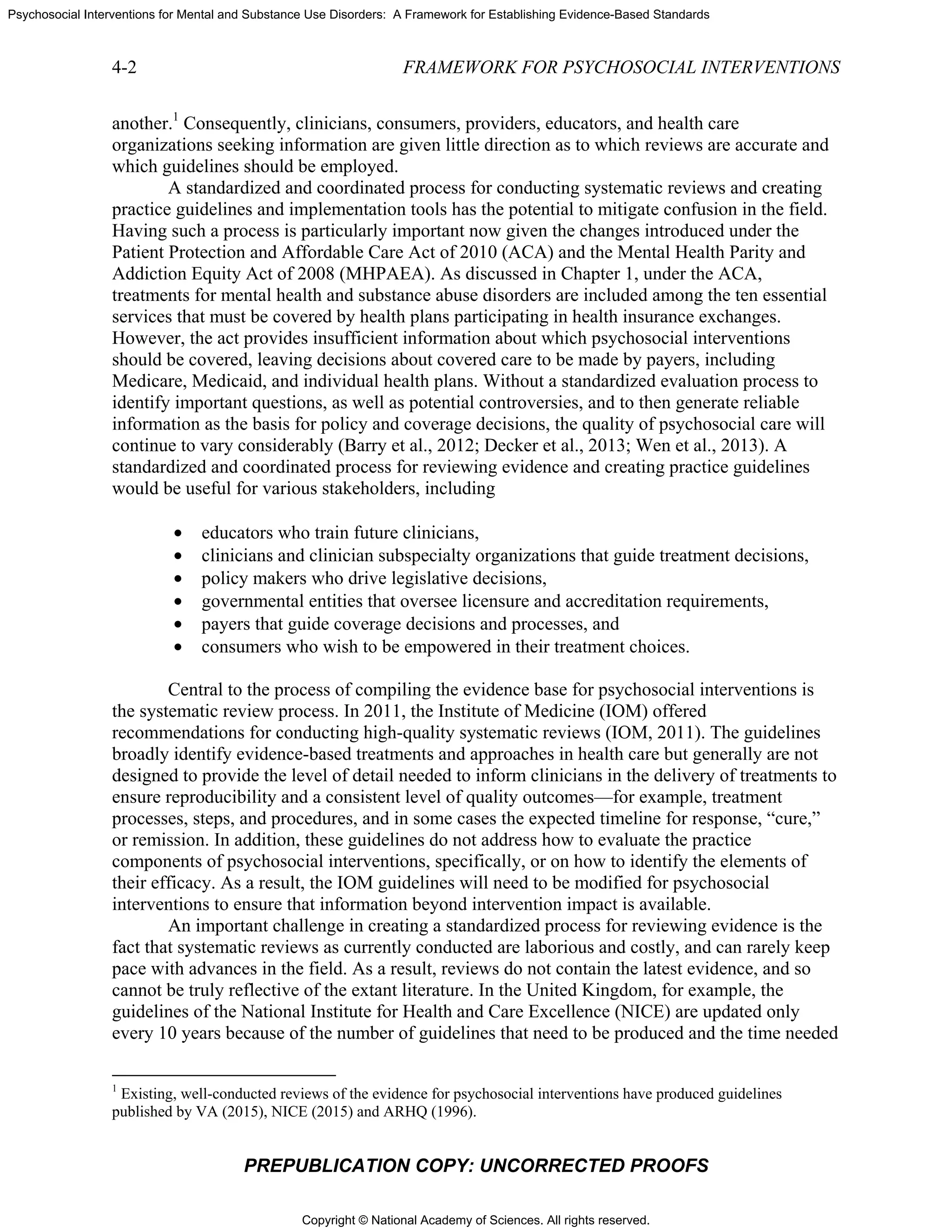 Copyright © National Academy of Sciences. All rights reserved.
Psychosocial Interventions for Mental and Substance Use Disorders: A Framework for Establishing Evidence-Based Standards
4-2 FRAMEWORK FOR PSYCHOSOCIAL INTERVENTIONS
PREPUBLICATION COPY: UNCORRECTED PROOFS
another.1
Consequently, clinicians, consumers, providers, educators, and health care
organizations seeking information are given little direction as to which reviews are accurate and
which guidelines should be employed.
A standardized and coordinated process for conducting systematic reviews and creating
practice guidelines and implementation tools has the potential to mitigate confusion in the field.
Having such a process is particularly important now given the changes introduced under the
Patient Protection and Affordable Care Act of 2010 (ACA) and the Mental Health Parity and
Addiction Equity Act of 2008 (MHPAEA). As discussed in Chapter 1, under the ACA,
treatments for mental health and substance abuse disorders are included among the ten essential
services that must be covered by health plans participating in health insurance exchanges.
However, the act provides insufficient information about which psychosocial interventions
should be covered, leaving decisions about covered care to be made by payers, including
Medicare, Medicaid, and individual health plans. Without a standardized evaluation process to
identify important questions, as well as potential controversies, and to then generate reliable
information as the basis for policy and coverage decisions, the quality of psychosocial care will
continue to vary considerably (Barry et al., 2012; Decker et al., 2013; Wen et al., 2013). A
standardized and coordinated process for reviewing evidence and creating practice guidelines
would be useful for various stakeholders, including
• educators who train future clinicians,
• clinicians and clinician subspecialty organizations that guide treatment decisions,
• policy makers who drive legislative decisions,
• governmental entities that oversee licensure and accreditation requirements,
• payers that guide coverage decisions and processes, and
• consumers who wish to be empowered in their treatment choices.
Central to the process of compiling the evidence base for psychosocial interventions is
the systematic review process. In 2011, the Institute of Medicine (IOM) offered
recommendations for conducting high-quality systematic reviews (IOM, 2011). The guidelines
broadly identify evidence-based treatments and approaches in health care but generally are not
designed to provide the level of detail needed to inform clinicians in the delivery of treatments to
ensure reproducibility and a consistent level of quality outcomes—for example, treatment
processes, steps, and procedures, and in some cases the expected timeline for response, “cure,”
or remission. In addition, these guidelines do not address how to evaluate the practice
components of psychosocial interventions, specifically, or on how to identify the elements of
their efficacy. As a result, the IOM guidelines will need to be modified for psychosocial
interventions to ensure that information beyond intervention impact is available.
An important challenge in creating a standardized process for reviewing evidence is the
fact that systematic reviews as currently conducted are laborious and costly, and can rarely keep
pace with advances in the field. As a result, reviews do not contain the latest evidence, and so
cannot be truly reflective of the extant literature. In the United Kingdom, for example, the
guidelines of the National Institute for Health and Care Excellence (NICE) are updated only
every 10 years because of the number of guidelines that need to be produced and the time needed
1
Existing, well-conducted reviews of the evidence for psychosocial interventions have produced guidelines
published by VA (2015), NICE (2015) and ARHQ (1996).
 