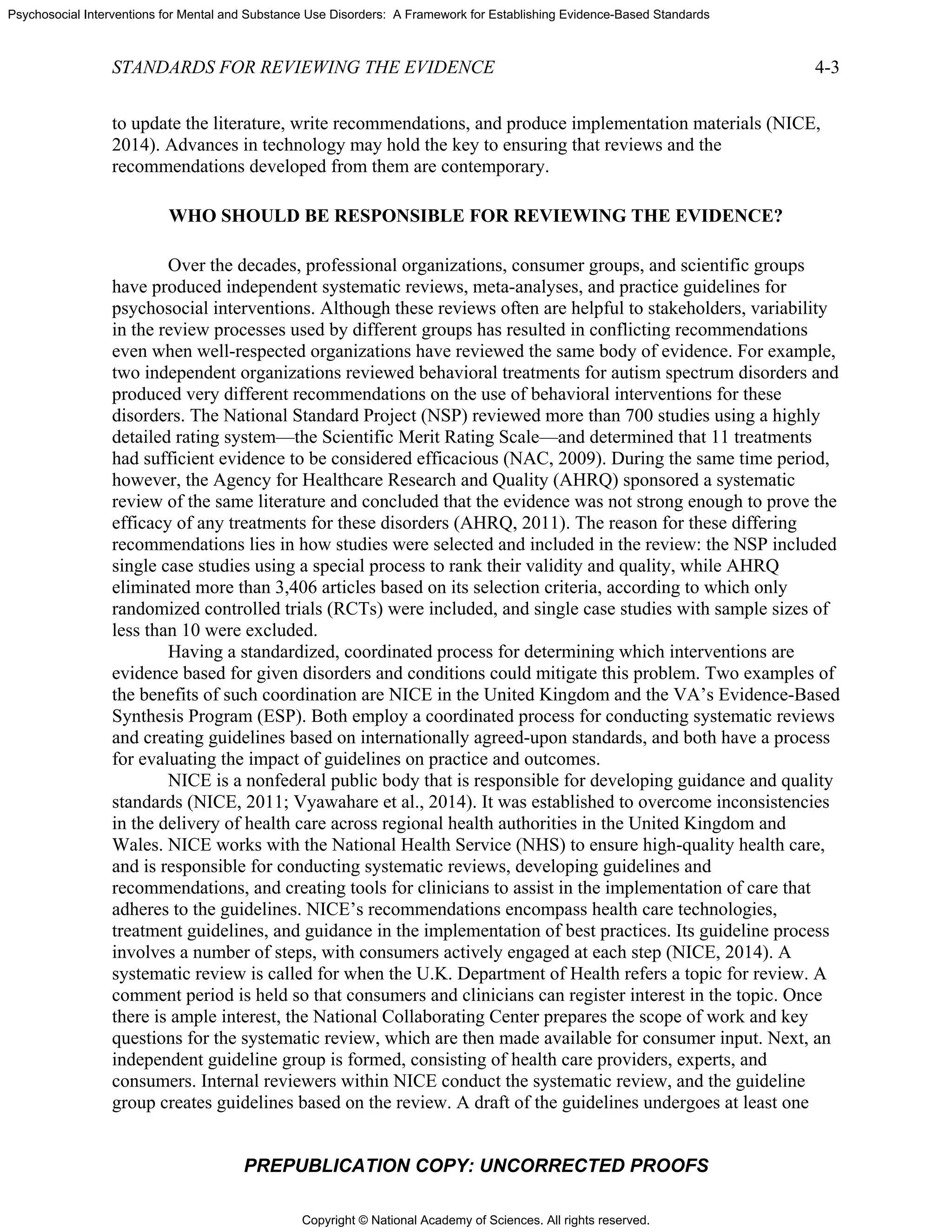 Copyright © National Academy of Sciences. All rights reserved.
Psychosocial Interventions for Mental and Substance Use Disorders: A Framework for Establishing Evidence-Based Standards
STANDARDS FOR REVIEWING THE EVIDENCE 4-3
PREPUBLICATION COPY: UNCORRECTED PROOFS
to update the literature, write recommendations, and produce implementation materials (NICE,
2014). Advances in technology may hold the key to ensuring that reviews and the
recommendations developed from them are contemporary.
WHO SHOULD BE RESPONSIBLE FOR REVIEWING THE EVIDENCE?
Over the decades, professional organizations, consumer groups, and scientific groups
have produced independent systematic reviews, meta-analyses, and practice guidelines for
psychosocial interventions. Although these reviews often are helpful to stakeholders, variability
in the review processes used by different groups has resulted in conflicting recommendations
even when well-respected organizations have reviewed the same body of evidence. For example,
two independent organizations reviewed behavioral treatments for autism spectrum disorders and
produced very different recommendations on the use of behavioral interventions for these
disorders. The National Standard Project (NSP) reviewed more than 700 studies using a highly
detailed rating system—the Scientific Merit Rating Scale—and determined that 11 treatments
had sufficient evidence to be considered efficacious (NAC, 2009). During the same time period,
however, the Agency for Healthcare Research and Quality (AHRQ) sponsored a systematic
review of the same literature and concluded that the evidence was not strong enough to prove the
efficacy of any treatments for these disorders (AHRQ, 2011). The reason for these differing
recommendations lies in how studies were selected and included in the review: the NSP included
single case studies using a special process to rank their validity and quality, while AHRQ
eliminated more than 3,406 articles based on its selection criteria, according to which only
randomized controlled trials (RCTs) were included, and single case studies with sample sizes of
less than 10 were excluded.
Having a standardized, coordinated process for determining which interventions are
evidence based for given disorders and conditions could mitigate this problem. Two examples of
the benefits of such coordination are NICE in the United Kingdom and the VA’s Evidence-Based
Synthesis Program (ESP). Both employ a coordinated process for conducting systematic reviews
and creating guidelines based on internationally agreed-upon standards, and both have a process
for evaluating the impact of guidelines on practice and outcomes.
NICE is a nonfederal public body that is responsible for developing guidance and quality
standards (NICE, 2011; Vyawahare et al., 2014). It was established to overcome inconsistencies
in the delivery of health care across regional health authorities in the United Kingdom and
Wales. NICE works with the National Health Service (NHS) to ensure high-quality health care,
and is responsible for conducting systematic reviews, developing guidelines and
recommendations, and creating tools for clinicians to assist in the implementation of care that
adheres to the guidelines. NICE’s recommendations encompass health care technologies,
treatment guidelines, and guidance in the implementation of best practices. Its guideline process
involves a number of steps, with consumers actively engaged at each step (NICE, 2014). A
systematic review is called for when the U.K. Department of Health refers a topic for review. A
comment period is held so that consumers and clinicians can register interest in the topic. Once
there is ample interest, the National Collaborating Center prepares the scope of work and key
questions for the systematic review, which are then made available for consumer input. Next, an
independent guideline group is formed, consisting of health care providers, experts, and
consumers. Internal reviewers within NICE conduct the systematic review, and the guideline
group creates guidelines based on the review. A draft of the guidelines undergoes at least one
 