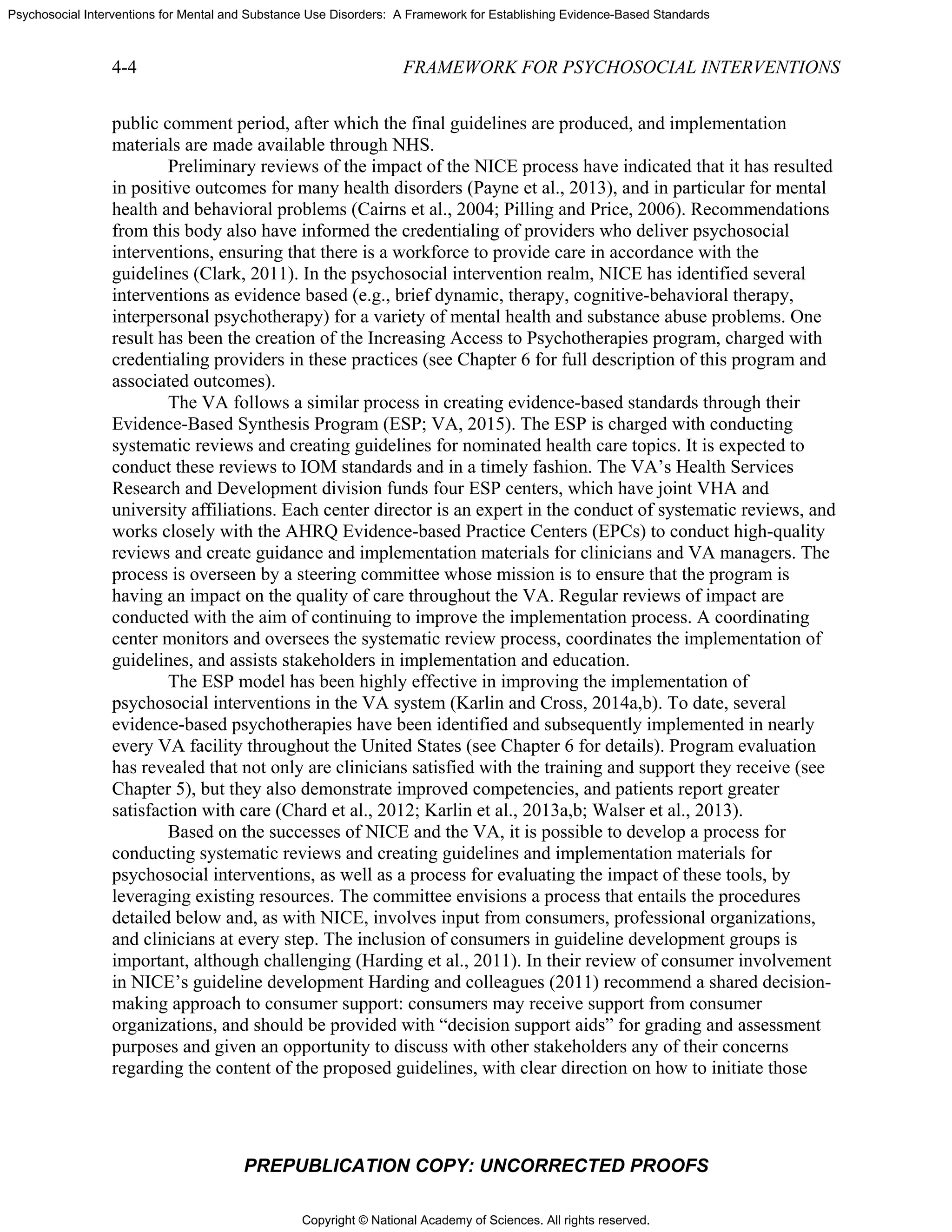 Copyright © National Academy of Sciences. All rights reserved.
Psychosocial Interventions for Mental and Substance Use Disorders: A Framework for Establishing Evidence-Based Standards
4-4 FRAMEWORK FOR PSYCHOSOCIAL INTERVENTIONS
PREPUBLICATION COPY: UNCORRECTED PROOFS
public comment period, after which the final guidelines are produced, and implementation
materials are made available through NHS.
Preliminary reviews of the impact of the NICE process have indicated that it has resulted
in positive outcomes for many health disorders (Payne et al., 2013), and in particular for mental
health and behavioral problems (Cairns et al., 2004; Pilling and Price, 2006). Recommendations
from this body also have informed the credentialing of providers who deliver psychosocial
interventions, ensuring that there is a workforce to provide care in accordance with the
guidelines (Clark, 2011). In the psychosocial intervention realm, NICE has identified several
interventions as evidence based (e.g., brief dynamic, therapy, cognitive-behavioral therapy,
interpersonal psychotherapy) for a variety of mental health and substance abuse problems. One
result has been the creation of the Increasing Access to Psychotherapies program, charged with
credentialing providers in these practices (see Chapter 6 for full description of this program and
associated outcomes).
The VA follows a similar process in creating evidence-based standards through their
Evidence-Based Synthesis Program (ESP; VA, 2015). The ESP is charged with conducting
systematic reviews and creating guidelines for nominated health care topics. It is expected to
conduct these reviews to IOM standards and in a timely fashion. The VA’s Health Services
Research and Development division funds four ESP centers, which have joint VHA and
university affiliations. Each center director is an expert in the conduct of systematic reviews, and
works closely with the AHRQ Evidence-based Practice Centers (EPCs) to conduct high-quality
reviews and create guidance and implementation materials for clinicians and VA managers. The
process is overseen by a steering committee whose mission is to ensure that the program is
having an impact on the quality of care throughout the VA. Regular reviews of impact are
conducted with the aim of continuing to improve the implementation process. A coordinating
center monitors and oversees the systematic review process, coordinates the implementation of
guidelines, and assists stakeholders in implementation and education.
The ESP model has been highly effective in improving the implementation of
psychosocial interventions in the VA system (Karlin and Cross, 2014a,b). To date, several
evidence-based psychotherapies have been identified and subsequently implemented in nearly
every VA facility throughout the United States (see Chapter 6 for details). Program evaluation
has revealed that not only are clinicians satisfied with the training and support they receive (see
Chapter 5), but they also demonstrate improved competencies, and patients report greater
satisfaction with care (Chard et al., 2012; Karlin et al., 2013a,b; Walser et al., 2013).
Based on the successes of NICE and the VA, it is possible to develop a process for
conducting systematic reviews and creating guidelines and implementation materials for
psychosocial interventions, as well as a process for evaluating the impact of these tools, by
leveraging existing resources. The committee envisions a process that entails the procedures
detailed below and, as with NICE, involves input from consumers, professional organizations,
and clinicians at every step. The inclusion of consumers in guideline development groups is
important, although challenging (Harding et al., 2011). In their review of consumer involvement
in NICE’s guideline development Harding and colleagues (2011) recommend a shared decision-
making approach to consumer support: consumers may receive support from consumer
organizations, and should be provided with “decision support aids” for grading and assessment
purposes and given an opportunity to discuss with other stakeholders any of their concerns
regarding the content of the proposed guidelines, with clear direction on how to initiate those
 