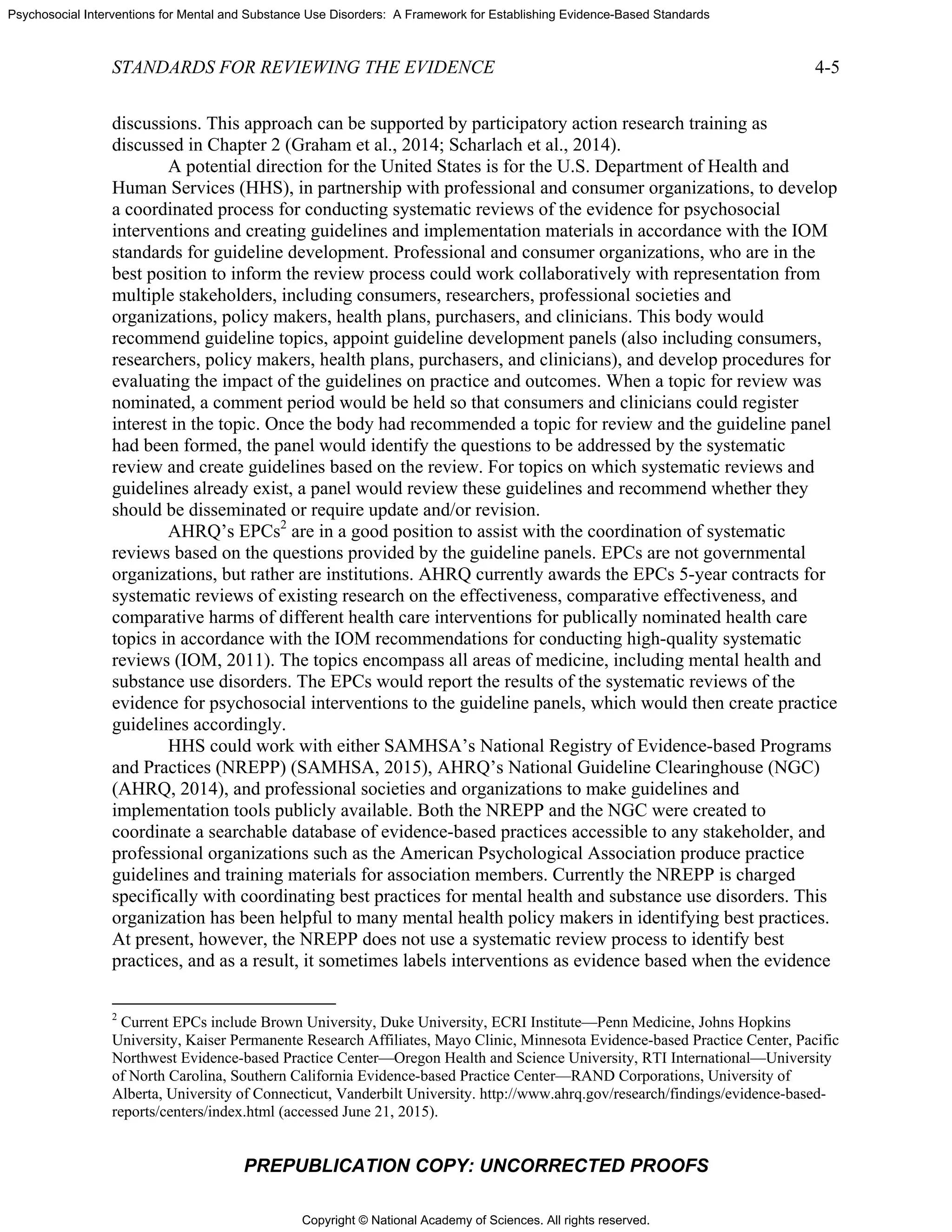 Copyright © National Academy of Sciences. All rights reserved.
Psychosocial Interventions for Mental and Substance Use Disorders: A Framework for Establishing Evidence-Based Standards
STANDARDS FOR REVIEWING THE EVIDENCE 4-5
PREPUBLICATION COPY: UNCORRECTED PROOFS
discussions. This approach can be supported by participatory action research training as
discussed in Chapter 2 (Graham et al., 2014; Scharlach et al., 2014).
A potential direction for the United States is for the U.S. Department of Health and
Human Services (HHS), in partnership with professional and consumer organizations, to develop
a coordinated process for conducting systematic reviews of the evidence for psychosocial
interventions and creating guidelines and implementation materials in accordance with the IOM
standards for guideline development. Professional and consumer organizations, who are in the
best position to inform the review process could work collaboratively with representation from
multiple stakeholders, including consumers, researchers, professional societies and
organizations, policy makers, health plans, purchasers, and clinicians. This body would
recommend guideline topics, appoint guideline development panels (also including consumers,
researchers, policy makers, health plans, purchasers, and clinicians), and develop procedures for
evaluating the impact of the guidelines on practice and outcomes. When a topic for review was
nominated, a comment period would be held so that consumers and clinicians could register
interest in the topic. Once the body had recommended a topic for review and the guideline panel
had been formed, the panel would identify the questions to be addressed by the systematic
review and create guidelines based on the review. For topics on which systematic reviews and
guidelines already exist, a panel would review these guidelines and recommend whether they
should be disseminated or require update and/or revision.
AHRQ’s EPCs2
are in a good position to assist with the coordination of systematic
reviews based on the questions provided by the guideline panels. EPCs are not governmental
organizations, but rather are institutions. AHRQ currently awards the EPCs 5-year contracts for
systematic reviews of existing research on the effectiveness, comparative effectiveness, and
comparative harms of different health care interventions for publically nominated health care
topics in accordance with the IOM recommendations for conducting high-quality systematic
reviews (IOM, 2011). The topics encompass all areas of medicine, including mental health and
substance use disorders. The EPCs would report the results of the systematic reviews of the
evidence for psychosocial interventions to the guideline panels, which would then create practice
guidelines accordingly.
HHS could work with either SAMHSA’s National Registry of Evidence-based Programs
and Practices (NREPP) (SAMHSA, 2015), AHRQ’s National Guideline Clearinghouse (NGC)
(AHRQ, 2014), and professional societies and organizations to make guidelines and
implementation tools publicly available. Both the NREPP and the NGC were created to
coordinate a searchable database of evidence-based practices accessible to any stakeholder, and
professional organizations such as the American Psychological Association produce practice
guidelines and training materials for association members. Currently the NREPP is charged
specifically with coordinating best practices for mental health and substance use disorders. This
organization has been helpful to many mental health policy makers in identifying best practices.
At present, however, the NREPP does not use a systematic review process to identify best
practices, and as a result, it sometimes labels interventions as evidence based when the evidence
2
Current EPCs include Brown University, Duke University, ECRI Institute—Penn Medicine, Johns Hopkins
University, Kaiser Permanente Research Affiliates, Mayo Clinic, Minnesota Evidence-based Practice Center, Pacific
Northwest Evidence-based Practice Center—Oregon Health and Science University, RTI International—University
of North Carolina, Southern California Evidence-based Practice Center—RAND Corporations, University of
Alberta, University of Connecticut, Vanderbilt University. http://www.ahrq.gov/research/findings/evidence-based-
reports/centers/index.html (accessed June 21, 2015).
 