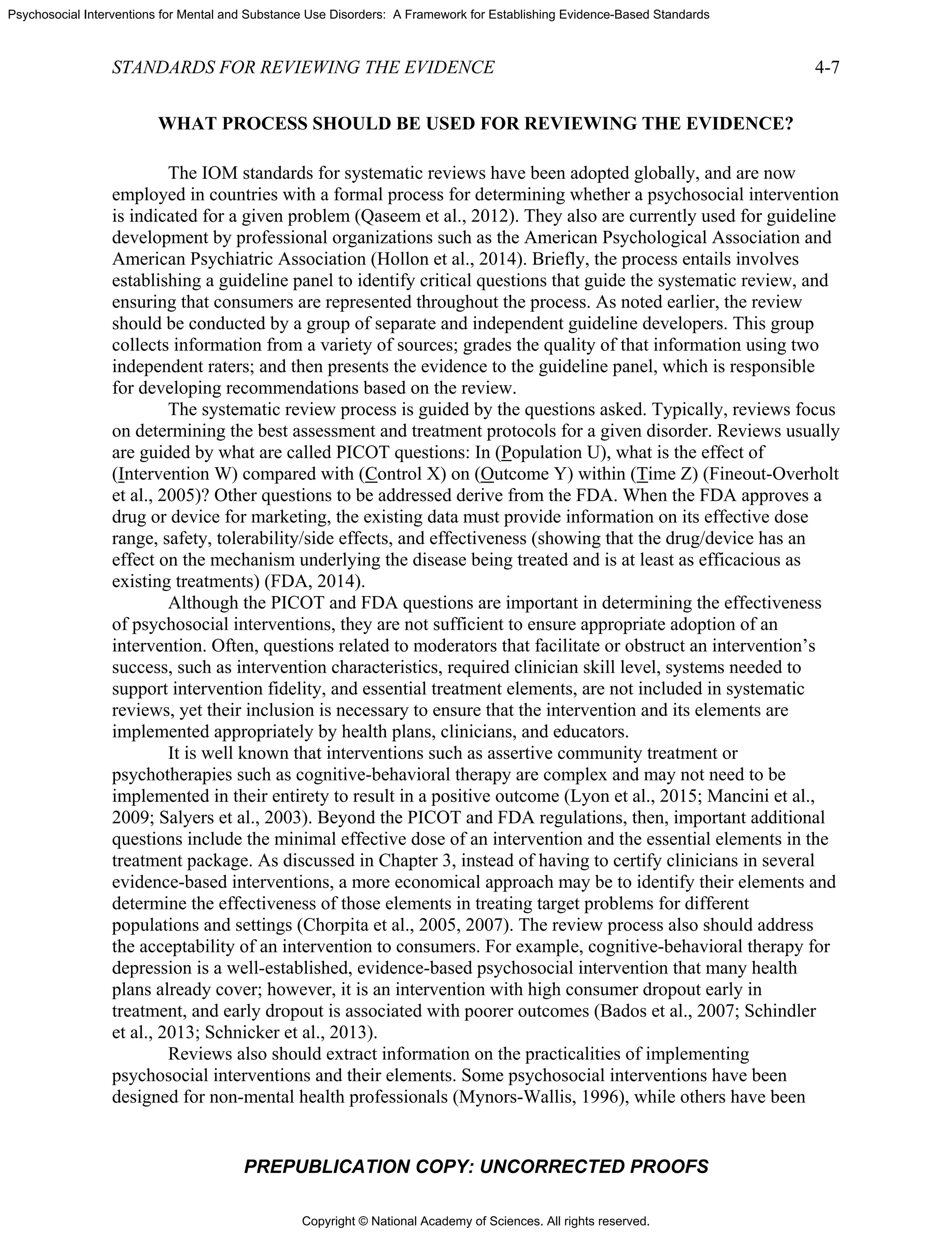 Copyright © National Academy of Sciences. All rights reserved.
Psychosocial Interventions for Mental and Substance Use Disorders: A Framework for Establishing Evidence-Based Standards
STANDARDS FOR REVIEWING THE EVIDENCE 4-7
PREPUBLICATION COPY: UNCORRECTED PROOFS
WHAT PROCESS SHOULD BE USED FOR REVIEWING THE EVIDENCE?
The IOM standards for systematic reviews have been adopted globally, and are now
employed in countries with a formal process for determining whether a psychosocial intervention
is indicated for a given problem (Qaseem et al., 2012). They also are currently used for guideline
development by professional organizations such as the American Psychological Association and
American Psychiatric Association (Hollon et al., 2014). Briefly, the process entails involves
establishing a guideline panel to identify critical questions that guide the systematic review, and
ensuring that consumers are represented throughout the process. As noted earlier, the review
should be conducted by a group of separate and independent guideline developers. This group
collects information from a variety of sources; grades the quality of that information using two
independent raters; and then presents the evidence to the guideline panel, which is responsible
for developing recommendations based on the review.
The systematic review process is guided by the questions asked. Typically, reviews focus
on determining the best assessment and treatment protocols for a given disorder. Reviews usually
are guided by what are called PICOT questions: In (Population U), what is the effect of
(Intervention W) compared with (Control X) on (Outcome Y) within (Time Z) (Fineout-Overholt
et al., 2005)? Other questions to be addressed derive from the FDA. When the FDA approves a
drug or device for marketing, the existing data must provide information on its effective dose
range, safety, tolerability/side effects, and effectiveness (showing that the drug/device has an
effect on the mechanism underlying the disease being treated and is at least as efficacious as
existing treatments) (FDA, 2014).
Although the PICOT and FDA questions are important in determining the effectiveness
of psychosocial interventions, they are not sufficient to ensure appropriate adoption of an
intervention. Often, questions related to moderators that facilitate or obstruct an intervention’s
success, such as intervention characteristics, required clinician skill level, systems needed to
support intervention fidelity, and essential treatment elements, are not included in systematic
reviews, yet their inclusion is necessary to ensure that the intervention and its elements are
implemented appropriately by health plans, clinicians, and educators.
It is well known that interventions such as assertive community treatment or
psychotherapies such as cognitive-behavioral therapy are complex and may not need to be
implemented in their entirety to result in a positive outcome (Lyon et al., 2015; Mancini et al.,
2009; Salyers et al., 2003). Beyond the PICOT and FDA regulations, then, important additional
questions include the minimal effective dose of an intervention and the essential elements in the
treatment package. As discussed in Chapter 3, instead of having to certify clinicians in several
evidence-based interventions, a more economical approach may be to identify their elements and
determine the effectiveness of those elements in treating target problems for different
populations and settings (Chorpita et al., 2005, 2007). The review process also should address
the acceptability of an intervention to consumers. For example, cognitive-behavioral therapy for
depression is a well-established, evidence-based psychosocial intervention that many health
plans already cover; however, it is an intervention with high consumer dropout early in
treatment, and early dropout is associated with poorer outcomes (Bados et al., 2007; Schindler
et al., 2013; Schnicker et al., 2013).
Reviews also should extract information on the practicalities of implementing
psychosocial interventions and their elements. Some psychosocial interventions have been
designed for non-mental health professionals (Mynors-Wallis, 1996), while others have been
 
