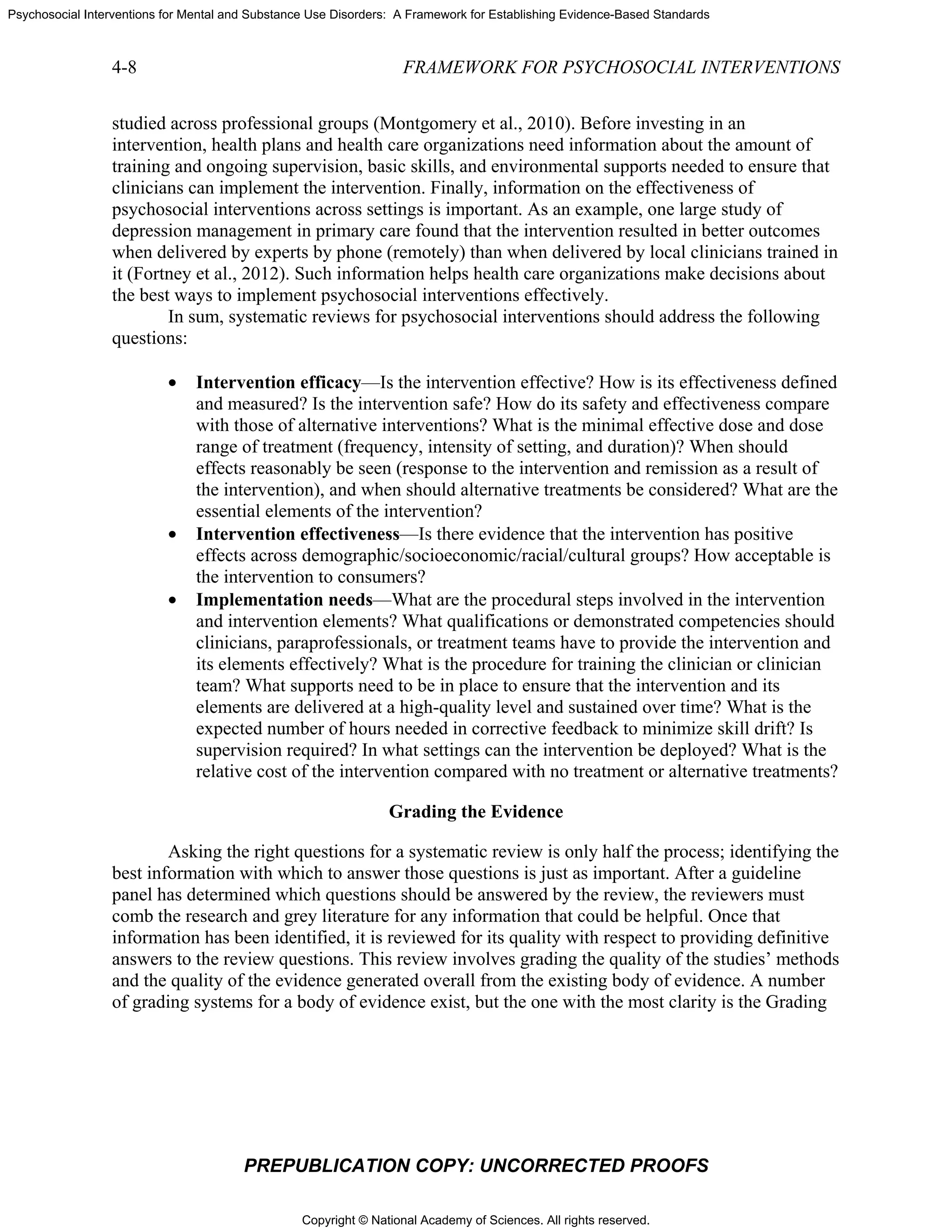 Copyright © National Academy of Sciences. All rights reserved.
Psychosocial Interventions for Mental and Substance Use Disorders: A Framework for Establishing Evidence-Based Standards
4-8 FRAMEWORK FOR PSYCHOSOCIAL INTERVENTIONS
PREPUBLICATION COPY: UNCORRECTED PROOFS
studied across professional groups (Montgomery et al., 2010). Before investing in an
intervention, health plans and health care organizations need information about the amount of
training and ongoing supervision, basic skills, and environmental supports needed to ensure that
clinicians can implement the intervention. Finally, information on the effectiveness of
psychosocial interventions across settings is important. As an example, one large study of
depression management in primary care found that the intervention resulted in better outcomes
when delivered by experts by phone (remotely) than when delivered by local clinicians trained in
it (Fortney et al., 2012). Such information helps health care organizations make decisions about
the best ways to implement psychosocial interventions effectively.
In sum, systematic reviews for psychosocial interventions should address the following
questions:
• Intervention efficacy—Is the intervention effective? How is its effectiveness defined
and measured? Is the intervention safe? How do its safety and effectiveness compare
with those of alternative interventions? What is the minimal effective dose and dose
range of treatment (frequency, intensity of setting, and duration)? When should
effects reasonably be seen (response to the intervention and remission as a result of
the intervention), and when should alternative treatments be considered? What are the
essential elements of the intervention?
• Intervention effectiveness—Is there evidence that the intervention has positive
effects across demographic/socioeconomic/racial/cultural groups? How acceptable is
the intervention to consumers?
• Implementation needs—What are the procedural steps involved in the intervention
and intervention elements? What qualifications or demonstrated competencies should
clinicians, paraprofessionals, or treatment teams have to provide the intervention and
its elements effectively? What is the procedure for training the clinician or clinician
team? What supports need to be in place to ensure that the intervention and its
elements are delivered at a high-quality level and sustained over time? What is the
expected number of hours needed in corrective feedback to minimize skill drift? Is
supervision required? In what settings can the intervention be deployed? What is the
relative cost of the intervention compared with no treatment or alternative treatments?
Grading the Evidence
Asking the right questions for a systematic review is only half the process; identifying the
best information with which to answer those questions is just as important. After a guideline
panel has determined which questions should be answered by the review, the reviewers must
comb the research and grey literature for any information that could be helpful. Once that
information has been identified, it is reviewed for its quality with respect to providing definitive
answers to the review questions. This review involves grading the quality of the studies’ methods
and the quality of the evidence generated overall from the existing body of evidence. A number
of grading systems for a body of evidence exist, but the one with the most clarity is the Grading
 