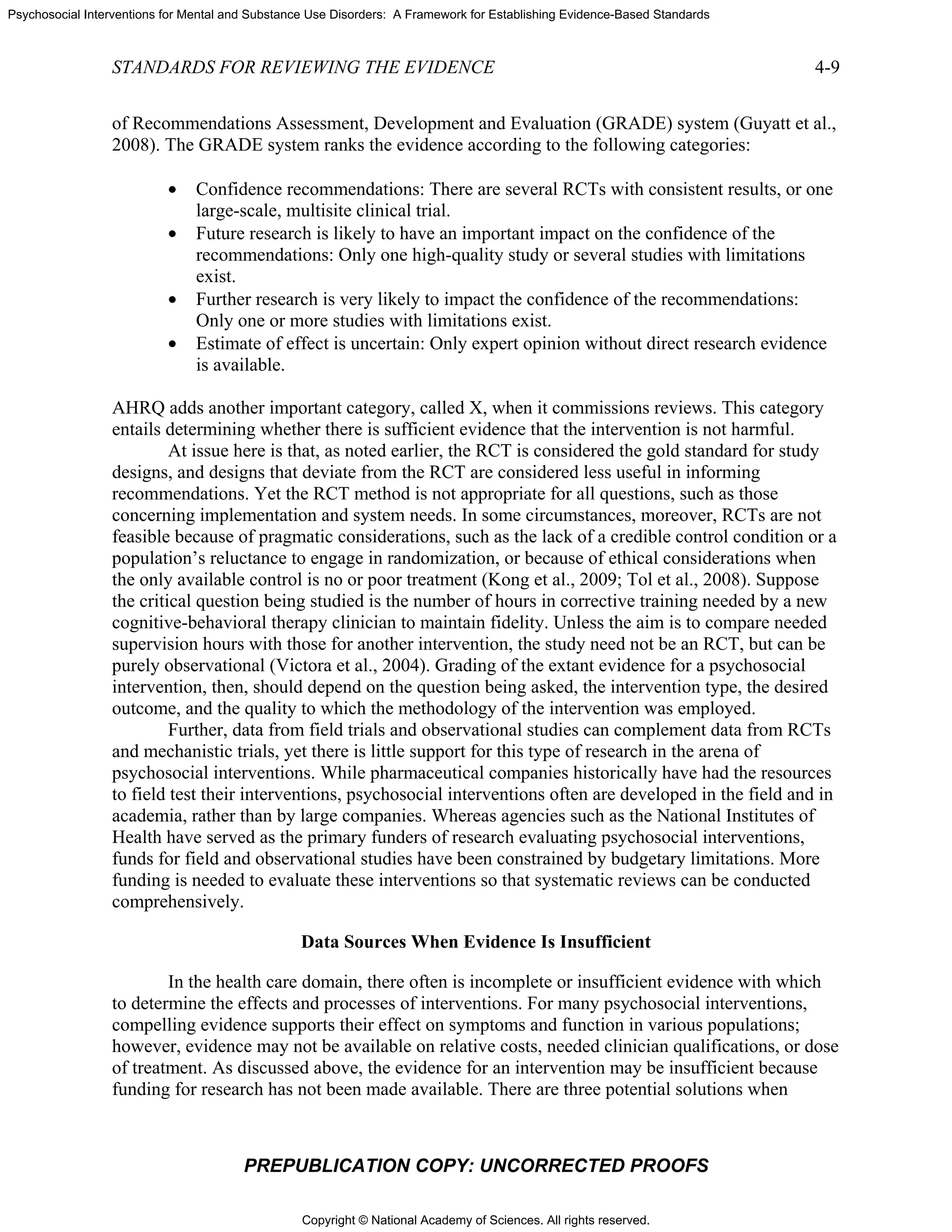 Copyright © National Academy of Sciences. All rights reserved.
Psychosocial Interventions for Mental and Substance Use Disorders: A Framework for Establishing Evidence-Based Standards
STANDARDS FOR REVIEWING THE EVIDENCE 4-9
PREPUBLICATION COPY: UNCORRECTED PROOFS
of Recommendations Assessment, Development and Evaluation (GRADE) system (Guyatt et al.,
2008). The GRADE system ranks the evidence according to the following categories:
• Confidence recommendations: There are several RCTs with consistent results, or one
large-scale, multisite clinical trial.
• Future research is likely to have an important impact on the confidence of the
recommendations: Only one high-quality study or several studies with limitations
exist.
• Further research is very likely to impact the confidence of the recommendations:
Only one or more studies with limitations exist.
• Estimate of effect is uncertain: Only expert opinion without direct research evidence
is available.
AHRQ adds another important category, called X, when it commissions reviews. This category
entails determining whether there is sufficient evidence that the intervention is not harmful.
At issue here is that, as noted earlier, the RCT is considered the gold standard for study
designs, and designs that deviate from the RCT are considered less useful in informing
recommendations. Yet the RCT method is not appropriate for all questions, such as those
concerning implementation and system needs. In some circumstances, moreover, RCTs are not
feasible because of pragmatic considerations, such as the lack of a credible control condition or a
population’s reluctance to engage in randomization, or because of ethical considerations when
the only available control is no or poor treatment (Kong et al., 2009; Tol et al., 2008). Suppose
the critical question being studied is the number of hours in corrective training needed by a new
cognitive-behavioral therapy clinician to maintain fidelity. Unless the aim is to compare needed
supervision hours with those for another intervention, the study need not be an RCT, but can be
purely observational (Victora et al., 2004). Grading of the extant evidence for a psychosocial
intervention, then, should depend on the question being asked, the intervention type, the desired
outcome, and the quality to which the methodology of the intervention was employed.
Further, data from field trials and observational studies can complement data from RCTs
and mechanistic trials, yet there is little support for this type of research in the arena of
psychosocial interventions. While pharmaceutical companies historically have had the resources
to field test their interventions, psychosocial interventions often are developed in the field and in
academia, rather than by large companies. Whereas agencies such as the National Institutes of
Health have served as the primary funders of research evaluating psychosocial interventions,
funds for field and observational studies have been constrained by budgetary limitations. More
funding is needed to evaluate these interventions so that systematic reviews can be conducted
comprehensively.
Data Sources When Evidence Is Insufficient
In the health care domain, there often is incomplete or insufficient evidence with which
to determine the effects and processes of interventions. For many psychosocial interventions,
compelling evidence supports their effect on symptoms and function in various populations;
however, evidence may not be available on relative costs, needed clinician qualifications, or dose
of treatment. As discussed above, the evidence for an intervention may be insufficient because
funding for research has not been made available. There are three potential solutions when
 