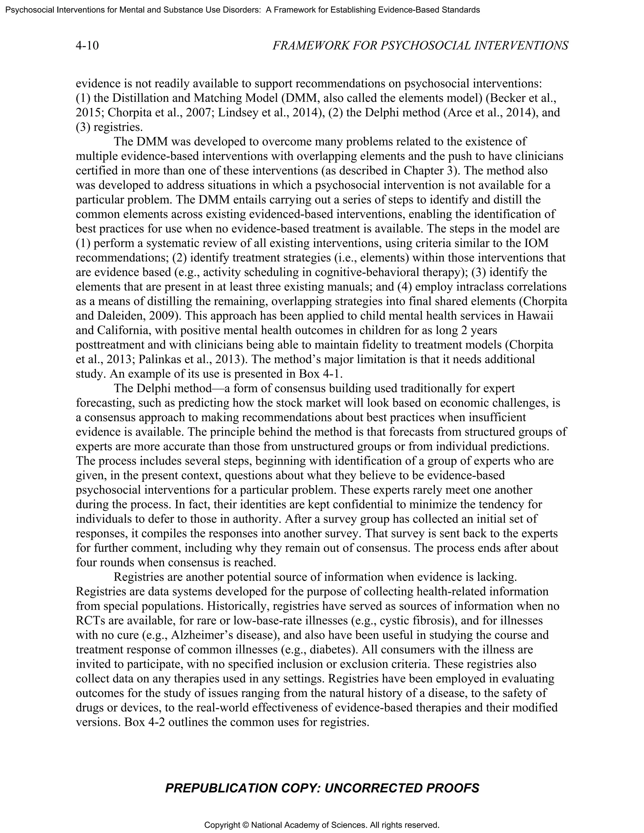 Copyright © National Academy of Sciences. All rights reserved.
Psychosocial Interventions for Mental and Substance Use Disorders: A Framework for Establishing Evidence-Based Standards
4-10 FRAMEWORK FOR PSYCHOSOCIAL INTERVENTIONS
PREPUBLICATION COPY: UNCORRECTED PROOFS
evidence is not readily available to support recommendations on psychosocial interventions:
(1) the Distillation and Matching Model (DMM, also called the elements model) (Becker et al.,
2015; Chorpita et al., 2007; Lindsey et al., 2014), (2) the Delphi method (Arce et al., 2014), and
(3) registries.
The DMM was developed to overcome many problems related to the existence of
multiple evidence-based interventions with overlapping elements and the push to have clinicians
certified in more than one of these interventions (as described in Chapter 3). The method also
was developed to address situations in which a psychosocial intervention is not available for a
particular problem. The DMM entails carrying out a series of steps to identify and distill the
common elements across existing evidenced-based interventions, enabling the identification of
best practices for use when no evidence-based treatment is available. The steps in the model are
(1) perform a systematic review of all existing interventions, using criteria similar to the IOM
recommendations; (2) identify treatment strategies (i.e., elements) within those interventions that
are evidence based (e.g., activity scheduling in cognitive-behavioral therapy); (3) identify the
elements that are present in at least three existing manuals; and (4) employ intraclass correlations
as a means of distilling the remaining, overlapping strategies into final shared elements (Chorpita
and Daleiden, 2009). This approach has been applied to child mental health services in Hawaii
and California, with positive mental health outcomes in children for as long 2 years
posttreatment and with clinicians being able to maintain fidelity to treatment models (Chorpita
et al., 2013; Palinkas et al., 2013). The method’s major limitation is that it needs additional
study. An example of its use is presented in Box 4-1.
The Delphi method—a form of consensus building used traditionally for expert
forecasting, such as predicting how the stock market will look based on economic challenges, is
a consensus approach to making recommendations about best practices when insufficient
evidence is available. The principle behind the method is that forecasts from structured groups of
experts are more accurate than those from unstructured groups or from individual predictions.
The process includes several steps, beginning with identification of a group of experts who are
given, in the present context, questions about what they believe to be evidence-based
psychosocial interventions for a particular problem. These experts rarely meet one another
during the process. In fact, their identities are kept confidential to minimize the tendency for
individuals to defer to those in authority. After a survey group has collected an initial set of
responses, it compiles the responses into another survey. That survey is sent back to the experts
for further comment, including why they remain out of consensus. The process ends after about
four rounds when consensus is reached.
Registries are another potential source of information when evidence is lacking.
Registries are data systems developed for the purpose of collecting health-related information
from special populations. Historically, registries have served as sources of information when no
RCTs are available, for rare or low-base-rate illnesses (e.g., cystic fibrosis), and for illnesses
with no cure (e.g., Alzheimer’s disease), and also have been useful in studying the course and
treatment response of common illnesses (e.g., diabetes). All consumers with the illness are
invited to participate, with no specified inclusion or exclusion criteria. These registries also
collect data on any therapies used in any settings. Registries have been employed in evaluating
outcomes for the study of issues ranging from the natural history of a disease, to the safety of
drugs or devices, to the real-world effectiveness of evidence-based therapies and their modified
versions. Box 4-2 outlines the common uses for registries.
 