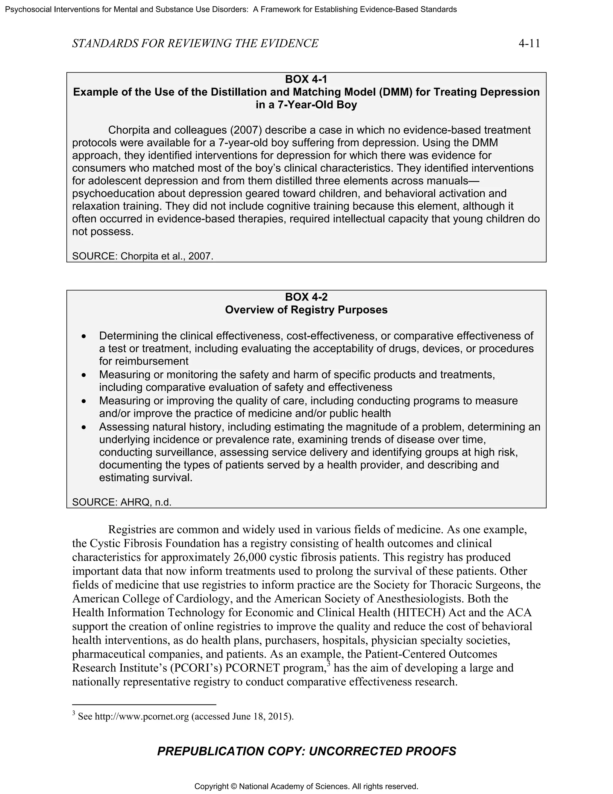 Copyright © National Academy of Sciences. All rights reserved.
Psychosocial Interventions for Mental and Substance Use Disorders: A Framework for Establishing Evidence-Based Standards
STANDARDS FOR REVIEWING THE EVIDENCE 4-11
PREPUBLICATION COPY: UNCORRECTED PROOFS
BOX 4-1
Example of the Use of the Distillation and Matching Model (DMM) for Treating Depression
in a 7-Year-Old Boy
Chorpita and colleagues (2007) describe a case in which no evidence-based treatment
protocols were available for a 7-year-old boy suffering from depression. Using the DMM
approach, they identified interventions for depression for which there was evidence for
consumers who matched most of the boy’s clinical characteristics. They identified interventions
for adolescent depression and from them distilled three elements across manuals—
psychoeducation about depression geared toward children, and behavioral activation and
relaxation training. They did not include cognitive training because this element, although it
often occurred in evidence-based therapies, required intellectual capacity that young children do
not possess.
SOURCE: Chorpita et al., 2007.
BOX 4-2
Overview of Registry Purposes
• Determining the clinical effectiveness, cost-effectiveness, or comparative effectiveness of
a test or treatment, including evaluating the acceptability of drugs, devices, or procedures
for reimbursement
• Measuring or monitoring the safety and harm of specific products and treatments,
including comparative evaluation of safety and effectiveness
• Measuring or improving the quality of care, including conducting programs to measure
and/or improve the practice of medicine and/or public health
• Assessing natural history, including estimating the magnitude of a problem, determining an
underlying incidence or prevalence rate, examining trends of disease over time,
conducting surveillance, assessing service delivery and identifying groups at high risk,
documenting the types of patients served by a health provider, and describing and
estimating survival.
SOURCE: AHRQ, n.d.
Registries are common and widely used in various fields of medicine. As one example,
the Cystic Fibrosis Foundation has a registry consisting of health outcomes and clinical
characteristics for approximately 26,000 cystic fibrosis patients. This registry has produced
important data that now inform treatments used to prolong the survival of these patients. Other
fields of medicine that use registries to inform practice are the Society for Thoracic Surgeons, the
American College of Cardiology, and the American Society of Anesthesiologists. Both the
Health Information Technology for Economic and Clinical Health (HITECH) Act and the ACA
support the creation of online registries to improve the quality and reduce the cost of behavioral
health interventions, as do health plans, purchasers, hospitals, physician specialty societies,
pharmaceutical companies, and patients. As an example, the Patient-Centered Outcomes
Research Institute’s (PCORI’s) PCORNET program,3
has the aim of developing a large and
nationally representative registry to conduct comparative effectiveness research.
3
See http://www.pcornet.org (accessed June 18, 2015).
 