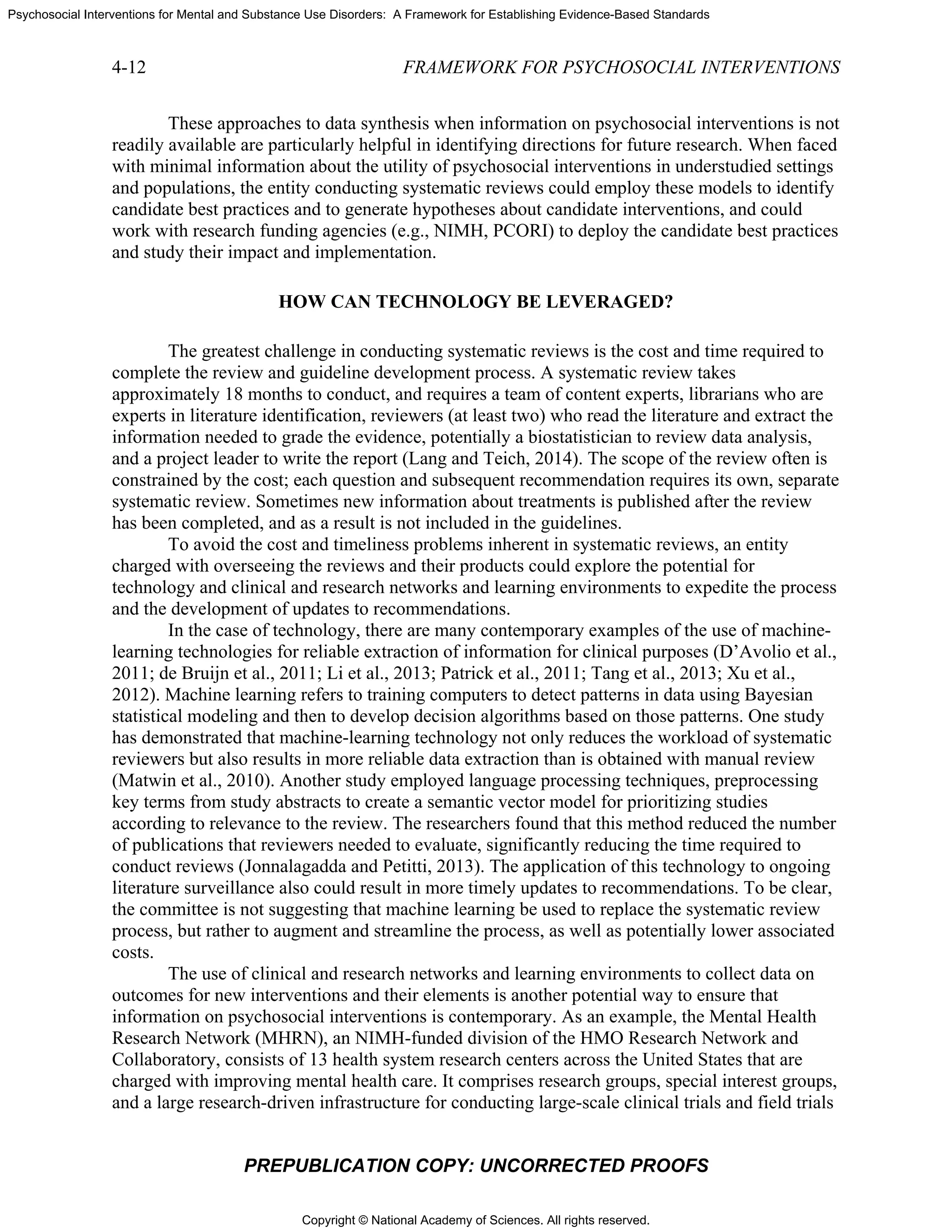Copyright © National Academy of Sciences. All rights reserved.
Psychosocial Interventions for Mental and Substance Use Disorders: A Framework for Establishing Evidence-Based Standards
4-12 FRAMEWORK FOR PSYCHOSOCIAL INTERVENTIONS
PREPUBLICATION COPY: UNCORRECTED PROOFS
These approaches to data synthesis when information on psychosocial interventions is not
readily available are particularly helpful in identifying directions for future research. When faced
with minimal information about the utility of psychosocial interventions in understudied settings
and populations, the entity conducting systematic reviews could employ these models to identify
candidate best practices and to generate hypotheses about candidate interventions, and could
work with research funding agencies (e.g., NIMH, PCORI) to deploy the candidate best practices
and study their impact and implementation.
HOW CAN TECHNOLOGY BE LEVERAGED?
The greatest challenge in conducting systematic reviews is the cost and time required to
complete the review and guideline development process. A systematic review takes
approximately 18 months to conduct, and requires a team of content experts, librarians who are
experts in literature identification, reviewers (at least two) who read the literature and extract the
information needed to grade the evidence, potentially a biostatistician to review data analysis,
and a project leader to write the report (Lang and Teich, 2014). The scope of the review often is
constrained by the cost; each question and subsequent recommendation requires its own, separate
systematic review. Sometimes new information about treatments is published after the review
has been completed, and as a result is not included in the guidelines.
To avoid the cost and timeliness problems inherent in systematic reviews, an entity
charged with overseeing the reviews and their products could explore the potential for
technology and clinical and research networks and learning environments to expedite the process
and the development of updates to recommendations.
In the case of technology, there are many contemporary examples of the use of machine-
learning technologies for reliable extraction of information for clinical purposes (D’Avolio et al.,
2011; de Bruijn et al., 2011; Li et al., 2013; Patrick et al., 2011; Tang et al., 2013; Xu et al.,
2012). Machine learning refers to training computers to detect patterns in data using Bayesian
statistical modeling and then to develop decision algorithms based on those patterns. One study
has demonstrated that machine-learning technology not only reduces the workload of systematic
reviewers but also results in more reliable data extraction than is obtained with manual review
(Matwin et al., 2010). Another study employed language processing techniques, preprocessing
key terms from study abstracts to create a semantic vector model for prioritizing studies
according to relevance to the review. The researchers found that this method reduced the number
of publications that reviewers needed to evaluate, significantly reducing the time required to
conduct reviews (Jonnalagadda and Petitti, 2013). The application of this technology to ongoing
literature surveillance also could result in more timely updates to recommendations. To be clear,
the committee is not suggesting that machine learning be used to replace the systematic review
process, but rather to augment and streamline the process, as well as potentially lower associated
costs.
The use of clinical and research networks and learning environments to collect data on
outcomes for new interventions and their elements is another potential way to ensure that
information on psychosocial interventions is contemporary. As an example, the Mental Health
Research Network (MHRN), an NIMH-funded division of the HMO Research Network and
Collaboratory, consists of 13 health system research centers across the United States that are
charged with improving mental health care. It comprises research groups, special interest groups,
and a large research-driven infrastructure for conducting large-scale clinical trials and field trials
 