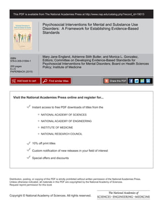 Visit the National Academies Press online and register for...
Instant access to free PDF downloads of titles from the
Distribution, posting, or copying of this PDF is strictly prohibited without written permission of the National Academies Press.
Unless otherwise indicated, all materials in this PDF are copyrighted by the National Academy of Sciences.
Request reprint permission for this book
Copyright © National Academy of Sciences. All rights reserved.
10% off print titles
Custom notification of new releases in your field of interest
Special offers and discounts
NATIONAL ACADEMY OF SCIENCES
NATIONAL ACADEMY OF ENGINEERING
INSTITUTE OF MEDICINE
NATIONAL RESEARCH COUNCIL
This PDF is available from The National Academies Press at http://www.nap.edu/catalog.php?record_id=19013
ISBN
978-0-309-31694-1
200 pages
6 x 9
PAPERBACK (2015)
Psychosocial Interventions for Mental and Substance Use
Disorders: A Framework for Establishing Evidence-Based
Standards
Mary Jane England, Adrienne Stith Butler, and Monica L. Gonzalez,
Editors; Committee on Developing Evidence-Based Standards for
Psychosocial Interventions for Mental Disorders; Board on Health Sciences
Policy; Institute of Medicine
 
