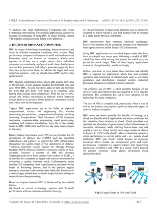 IJRET: International Journal of Research in Engineering and Technology eISSN: 2319-1163 | pISSN: 2321-7308
__________________________________________________________________________________________
Volume: 03 Issue: 01 | Jan-2014, Available @ http://www.ijret.org 407
V analyzes the High Performance Computing and Cloud
Computing Interventions for scientific applications, section VI
focuses on challenges of using HPC in cloud. Finally, section
VII explains conclusions and future work directions.
2. HIGH PERFORMANCE COMPUTING
HPC is a type of distributed computing, where processors and
cores in multiple computers coordinate their actions. High
performance computers of interest to small and medium-sized
businesses today are clusters of computers which work
together as if they are a single system. Each individual
computer in a commonly configured small cluster has between
one and four processors, and today’s processors typically have
from two to four cores. Now, we address the bigger and more
important question – why we should choose HPC and for what
applications?
HPC reduces computation time, which adds quality and value
of the product. It also reduces product development time and
cost. With HPC, we can test more ideas to help set priorities
for work that gets done. HPC helps us to eliminate some
testing and evaluate more alternatives. With the use of HPC,
design and project run-around is reduced which improves
design process to produce better products, innovation ability
and reduce cost of development.
Typical HPC applications are in the fields of high-end
computational science and engineering like weather
forecasting and prediction, computational chemistry and drug
discovery, Computational Fluid Dynamics (CFD), Quantum
mechanics, computer-aided engineering, rapid prototyping,
modeling and complex simulations. Cray Inc is the market
leader in HPC. IBM, Intel and SGI are the other major players
in this area.
Dana Holding Corporation is an HPC service provider for US
department of defense and DARPA and has identified
technologies and partners to support the HPC infrastructure
throughout the supply chain of the department of defense.
Technical customers usually require the Message Passing
Interface (MPI) whereas enterprise customers require an SQL
database. Because a number of MPI and database
implementations have been created with sockets or DAPL, it
is possible for a company to target both classes of customer by
delivering a quality software stack. Unfortunately, many
smaller HPC companies often target technical customers in the
hopes of becoming famous, and in the process neglect
enterprise customers who would make them rich. Enterprise is
a much bigger market than technical simply because storage is
required more than processing.
However progress towards HPC is threatened by two related
factors:
(i) Based on current technology, systems with Exascale
performance will use excessive amounts of energy.
(ii)The performance of processing elements can no longer be
assumed to follow Moore’s Law and double every 18 months
to 2 years due to physical constraints.
HPC architectures have remained relatively unchanged.
Massive investment will be desired to migrate or re-implement
these applications to utilize future HPC architectures.
Many HPC applications are so-called legacy codes that have
been developed over many years following a model of HPC
which has been stable during that period, but which may not
persist for much longer. Most of these legacy applications
cannot be changed quickly, easily or cheaply.
Robust, real-time or even faster than real-time and reliable
HPC is required for applications which deal with constant
operation and monitoring of infrastructure such as electricity
generation and distribution, transport control, industrial
processes and decision support in crisis situations.
The effective use of HPC is often complex because of the
diverse skills and expertise that are required to solve specific
problems. This complexity has led to slow adoption of the
technology by many companies.
The use of HPC is complex and, particularly when a user is
new to the domain, may require significant help and support in
order to realize its benefits.
HPC users can better quantify the benefits of moving to a
cloud and identify which applications are better candidates for
the transition from in-house to cloud. Cloud providers can
optimize the allocation of applications to their infrastructure to
maximize utilization, while offering best-in-class cost and
quality of service. There can be three usage modes as shown
in Figure 1: ‘HPC in the cloud’, where researchers outsource
entire applications to current public and - or - private cloud
platforms; ‘HPC plus cloud’, which focuses on exploring
scenarios where clouds can complement grids and high-
performance computers to support science and engineering
application workflows; and ‘HPC as a cloud’, that’s focused
on parallel resources using elastic on-demand cloud
abstractions [10].
Fig 1: Usage Modes of HPC and Cloud
 