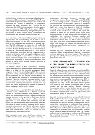 IJRET: International Journal of Research in Engineering and Technology eISSN: 2319-1163 | pISSN: 2321-7308
__________________________________________________________________________________________
Volume: 03 Issue: 01 | Jan-2014, Available @ http://www.ijret.org 409
of liberalization, privatization, outsourcing and globalization.
Information and Communication Technology (ICT) tools are a
great enabler of operations of an enterprise. Its adoption and
deployment has become a determinant of competitive
advantage for many enterprises [16]. Extensive use of
technologies like SCM software packages, decision support
systems, warehouse, RFID [15], software agents [17] bar-
codes, transportation and inventory management systems etc
have resulted in better visibility, agility, collaboration and
communication both within and among enterprises [15].
As in enterprises, supply chain visibility coupled with quick
responsiveness and decision-making will be vital to gain a
competitive advantage. This will entail actionable information
about various stakeholders and processes to be available real-
time. The ICT infrastructure to enable this will need to be
seamlessly interconnected, networked, scalable and easily
accessible. A major challenge will be lack of homogeneity in
the legacy MIS and enterprise applications of various partners
in the supply chain. Most of the data that companies need to
run their supply chains reside with supplier and partners, who
use their own MIS, SCM or ERP solutions. Another issue that
prevent companies struggle to get a cohesive picture of their
supply chains is that most of these information systems were
designed to operate within a single company, not across a
network of companies.
The intrinsic features in High Performance Computing
systems are of scalability, data integration and interoperability
makes it an ideal fit for enterprise applications. Large
companies have slowly started adopting HPC for enterprise
applications as they were struggling with the twin challenges
of data management and data analysis. Pratt and Whitney use
HPC for modeling and simulation of inventory positions and
situations. They also expect their multitude suppliers to use
the same system. However the fact of the matter is that HPC
interventions in enterprise applications are limited to some big
players. The reasons are primarily the need for all suppliers to
migrate from legacy systems to HPC systems.
Cloud computing and associated technologies like Software as
a Service (SaaS), Infrastructure as a Service (Iaas) and
Platform as a Service (PaaS) have been generating a lot of
interest as a game changing technology. Cloud computing can
integrate shippers, service providers, distributors, logistic
providers, customers, sellers etc in a global enterprise
applications. A social network like community could be
created with typical data items, placed online on the cloud like
information on prices, inventory, schedules, service options,
contracts, announcements etc. Timely information updates
from all stakeholders renders companies to be demand-driven
rather than forecast-driven. Major ERP vendors are also
working offering cloud-based solutions.
Major application areas where cloud-based solutions are
available include demand forecasting, demand planning, e-
procurement, distribution, inventory, warehouse and
transportation systems. Every major ERP vendor like SAP,
BAAN are coming out with a cloud version of their large
software solutions. This reduces the Total Cost of Ownership
for enterprises and improves both their top and bottom lines.
FedEx has a private cloud deployed in 2011 with CloudX as
service-provider with sales processing and CRM as primary
activities on the cloud. Cosco Logistics, the largest 3PL
company of China and the world’s second largest ocean
shipping company is using Saas service and integrating all
stakeholders like customers, branches, suppliers and
distributors in order all of them to use the same logistics
management software. Intel was able to replace hundreds of
their order clerks using online ordering applications. Several
supply chain activities like planning and forecasting, sourcing
and procurement, logistics and inventory management were
migrated to cloud.
However like HPC, enterprises which go for the cloud
solutions will have to face challenges like legacy systems and
software applications of various partners. There are also
privacy issues in both public and private clouds as the service
provider has all the data.
5. HIGH PERFORMANCE COMPUTING AND
CLOUD COMPUTING INTERVENTIONS FOR
SCIENTIFIC APPLICATIONS
Research and development activities are focused on enabling
and scaling scientific applications using distributed computing
paradigms, such as cluster, grid, and cloud computing. With
the rapid emergence of virtualized environments for accessing
software systems and solutions, the volume of users and their
data are growing exponentially. According to the IDC, by
2020, when the ICT industry reaches $5 billion - $1.7 billion
larger than it is today - at least 80% of the industry's growth
will driven by third platform technologies, such as cloud
services and big data analytics. Existing computing
infrastructure, software system designs, and use cases will
have to take into account the enormity in volume of requests,
size of data, computing load, locality and type of users, and
every growing need of all applications.
Scientific institutions can be more concerned with PaaS and
IaaS contributions that allow having complete control over the
infrastructure used for scientific research and finely
customizing their software systems according to the specific
needs of the experiments to be performed. Cloud computing
also guarantees the desired Quality of Service, which is well-
known by means of Service Level Agreements. This aspect
comprises of an additional value, which could make scientists
prefer computing clouds to traditional grids. For example,
different types of analysis can be performed at different costs
by optimizing the trade-off between the budget and the
expected accuracy of results.
 