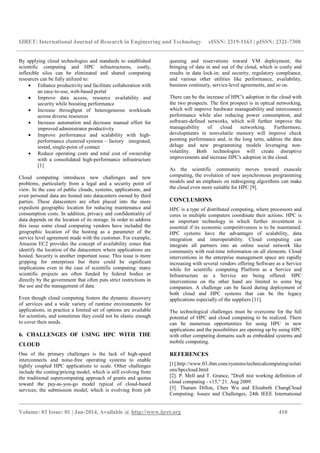 IJRET: International Journal of Research in Engineering and Technology eISSN: 2319-1163 | pISSN: 2321-7308
__________________________________________________________________________________________
Volume: 03 Issue: 01 | Jan-2014, Available @ http://www.ijret.org 410
By applying cloud technologies and standards to established
scientific computing and HPC infrastructures, costly,
inflexible silos can be eliminated and shared computing
resources can be fully utilized to:
• Enhance productivity and facilitate collaboration with
an easy-to-use, web-based portal
• Improve data access, resource availability and
security while boosting performance
• Increase throughput of heterogeneous workloads
across diverse resources
• Increase automation and decrease manual effort for
improved administrator productivity
• Improve performance and scalability with high-
performance clustered systems – factory integrated,
tested, single-point of contact
• Reduce operating costs and total cost of ownership
with a consolidated high-performance infrastructure
[1]
Cloud computing introduces new challenges and new
problems, particularly from a legal and a security point of
view. In the case of public clouds, systems, applications, and
even personal data are hosted into datacenters owned by third
parties. These datacenters are often placed into the more
expedient geographic location for reducing maintenance and
consumption costs. In addition, privacy and confidentiality of
data depends on the location of its storage. In order to address
this issue some cloud computing vendors have included the
geographic location of the hosting as a parameter of the
service level agreement made with the customer. For example,
Amazon EC2 provides the concept of availability zones that
identify the location of the datacenters where applications are
hosted. Security is another important issue. This issue is more
gripping for enterprises but there could be significant
implications even in the case of scientific computing: many
scientific projects are often funded by federal bodies or
directly by the government that often puts strict restrictions in
the use and the management of data.
Even though cloud computing fosters the dynamic discovery
of services and a wide variety of runtime environments for
applications, in practice a limited set of options are available
for scientists, and sometimes they could not be elastic enough
to cover their needs.
6. CHALLENGES OF USING HPC WITH THE
CLOUD
One of the primary challenges is the lack of high-speed
interconnects and noise-free operating systems to enable
tightly coupled HPC applications to scale. Other challenges
include the costing/pricing model, which is still evolving from
the traditional supercomputing approach of grants and quotas
toward the pay-as-you-go model typical of cloud-based
services; the submission model, which is evolving from job
queuing and reservations toward VM deployment; the
bringing of data in and out of the cloud, which is costly and
results in data lock-in; and security, regulatory compliance,
and various other utilities like performance, availability,
business continuity, service-level agreements, and so on.
There can be the increase of HPC's adoption in the cloud with
the two prospects. The first prospect is in optical networking,
which will improve hardware manageability and interconnect
performance while also reducing power consumption, and
software-defined networks, which will further improve the
manageability of cloud networking. Furthermore,
developments in nonvolatile memory will improve check
pointing performance and, in the long term, address the data
deluge and new programming models leveraging non-
volatility. Both technologies will create disruptive
improvements and increase HPC's adoption in the cloud.
As the scientific community moves toward exascale
computing, the evolution of new asynchronous programming
models and an emphasis on redesigning algorithms can make
the cloud even more suitable for HPC [9].
CONCLUSIONS
HPC is a type of distributed computing, where processors and
cores in multiple computers coordinate their actions. HPC is
an important technology in which further investment is
essential if its economic competitiveness is to be maintained.
HPC systems have the advantages of scalability, data
integration and interoperability. Cloud computing can
integrate all partners into an online social network like
community with real-time information on all elements. Cloud
interventions in the enterprise management space are rapidly
increasing with several vendors offering Software as a Service
while for scientific computing Platform as a Service and
Infrastructure as a Service are being offered. HPC
interventions on the other hand are limited to some big
companies. A challenge can be faced during deployment of
both cloud and HPC systems that can be the legacy
applications especially of the suppliers [11].
The technological challenges must be overcome for the full
potential of HPC and cloud computing to be realized. There
can be numerous opportunities for using HPC in new
applications and the possibilities are opening up by using HPC
with other computing domains such as embedded systems and
mobile computing.
REFERENCES
[1].http://www.03.ibm.com/systems/technicalcomputing/soluti
ons/hpccloud.html
[2]. P. Mell and T. Grance, "Draft nist working definition of
cloud computing - v15," 21. Aug 2009.
[3]. Tharam Dillon, Chen Wu and Elizabeth ChangCloud
Computing: Issues and Challenges, 24th IEEE International
 