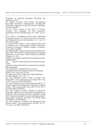 IJRET: International Journal of Research in Engineering and Technology eISSN: 2319-1163 | pISSN: 2321-7308
__________________________________________________________________________________________
Volume: 03 Issue: 01 | Jan-2014, Available @ http://www.ijret.org 411
Conference on Advanced Information Networking and
Applications, 2010.
[4]. Christian Vecchiola, Suraj Pandey, and Rajkumar
Buyya,High Peformance computing:cloud computing,10th
International Symposium on Pervasive Systems, Algorithms,
and Networks,2009
[5]. M. J. Chin, S. Harvey, S. Jha, and P. V. Coveney,
“Scientific Grid Computing: The First Generation,”
Computing in Science and Engineering, vol. 7, 2005, . pp. 24–
32
[6]. D. Thain, T. Tannenbaum, and M. Livny, “Distributed
computing in practice: The condor experience,” Concurrency
and Computation: Practice and Experience, vol. 17, pp. 323–
356, February, 2005.
[7]. Victor R. Basili, Jeffrey C. Carver, Daniela Cruzes, Lorin
M. Hochstein et.al., Understanding the High- Performance-
Computing Community:A Software Engineer’s Perspective
Victor, IEEE, Aug 2008
[8]. Abhishek Gupta, Filippo Gioachin, Paolo Faraboschi, The
Who, What, Why and How of High Performance Computing
Applications in the Cloud,” Hewlett-Packard Development
Company, L.P., 2013
[9].http://www.computer.org/portal/web/computingnow/archiv
e/september2012
[10] http://www.isgtw.org/feature/can-clouds-transform-
science
[11].http://cordis.europa.eu/fp7/ict/computing/documents/plan
ethpc-strategy.pdf
[12]. Sujay R (2011), “Hybrid Cloud: A new Era”,
International Journal of Computer Science and Technology
(IJCST), Vol. 2, Issue 2, pp. 323-326
[13]. Betts, Bryan (2012), “HPC Cloud; Supercomputing to
go”, E&T Magazine, Vol. 7, No. 2.
[14]. Nair, Prashant R (2012), “RFID for Supply Chain
Management”, CSI Communications, November 2012, Vol.
36, No. 8, pp. 14-18, ISSN # 0970-647X.
[15]. Nair, Prashant R and OA Balasubramaniam (2012), “IT
Enabled Supply Chain Management using Decision Support
Systems”, CSI Communications, May, 2010, Vol. 34, No. 2,
pp. 34-40, ISSN # 0970-647X.
[16]. Nair, Prashant R (2010), “Benefits of Information
Technology Applications for Supply Chain Management: An
Explorative study of progressive Indian companies”, Edited
Book “Enterprise Information Systems and Implementing IT
Infrastructures: Challenges and Issues”, IGI Global, March
2010, ISBN13: 9781615206254.
[17]. Nair, Prashant R, “E-Supply Chain Management using
Software Agents”, CSI Communications, July 2013, Vol. 37,
No. 4, pp. 13-16, ISSN # 0970-647X.
 