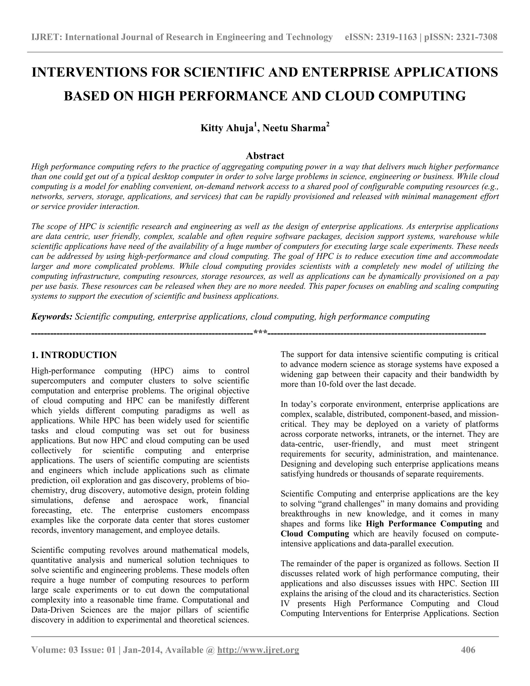 IJRET: International Journal of Research in Engineering and Technology eISSN: 2319-1163 | pISSN: 2321-7308
__________________________________________________________________________________________
Volume: 03 Issue: 01 | Jan-2014, Available @ http://www.ijret.org 406
INTERVENTIONS FOR SCIENTIFIC AND ENTERPRISE APPLICATIONS
BASED ON HIGH PERFORMANCE AND CLOUD COMPUTING
Kitty Ahuja1
, Neetu Sharma2
Abstract
High performance computing refers to the practice of aggregating computing power in a way that delivers much higher performance
than one could get out of a typical desktop computer in order to solve large problems in science, engineering or business. While cloud
computing is a model for enabling convenient, on-demand network access to a shared pool of configurable computing resources (e.g.,
networks, servers, storage, applications, and services) that can be rapidly provisioned and released with minimal management effort
or service provider interaction.
The scope of HPC is scientific research and engineering as well as the design of enterprise applications. As enterprise applications
are data centric, user friendly, complex, scalable and often require software packages, decision support systems, warehouse while
scientific applications have need of the availability of a huge number of computers for executing large scale experiments. These needs
can be addressed by using high-performance and cloud computing. The goal of HPC is to reduce execution time and accommodate
larger and more complicated problems. While cloud computing provides scientists with a completely new model of utilizing the
computing infrastructure, computing resources, storage resources, as well as applications can be dynamically provisioned on a pay
per use basis. These resources can be released when they are no more needed. This paper focuses on enabling and scaling computing
systems to support the execution of scientific and business applications.
Keywords: Scientific computing, enterprise applications, cloud computing, high performance computing
----------------------------------------------------------------------***---------------------------------------------------------------------
1. INTRODUCTION
High-performance computing (HPC) aims to control
supercomputers and computer clusters to solve scientific
computation and enterprise problems. The original objective
of cloud computing and HPC can be manifestly different
which yields different computing paradigms as well as
applications. While HPC has been widely used for scientific
tasks and cloud computing was set out for business
applications. But now HPC and cloud computing can be used
collectively for scientific computing and enterprise
applications. The users of scientific computing are scientists
and engineers which include applications such as climate
prediction, oil exploration and gas discovery, problems of bio-
chemistry, drug discovery, automotive design, protein folding
simulations, defense and aerospace work, financial
forecasting, etc. The enterprise customers encompass
examples like the corporate data center that stores customer
records, inventory management, and employee details.
Scientific computing revolves around mathematical models,
quantitative analysis and numerical solution techniques to
solve scientific and engineering problems. These models often
require a huge number of computing resources to perform
large scale experiments or to cut down the computational
complexity into a reasonable time frame. Computational and
Data-Driven Sciences are the major pillars of scientific
discovery in addition to experimental and theoretical sciences.
The support for data intensive scientific computing is critical
to advance modern science as storage systems have exposed a
widening gap between their capacity and their bandwidth by
more than 10-fold over the last decade.
In today‟s corporate environment, enterprise applications are
complex, scalable, distributed, component-based, and mission-
critical. They may be deployed on a variety of platforms
across corporate networks, intranets, or the internet. They are
data-centric, user-friendly, and must meet stringent
requirements for security, administration, and maintenance.
Designing and developing such enterprise applications means
satisfying hundreds or thousands of separate requirements.
Scientific Computing and enterprise applications are the key
to solving “grand challenges” in many domains and providing
breakthroughs in new knowledge, and it comes in many
shapes and forms like High Performance Computing and
Cloud Computing which are heavily focused on compute-
intensive applications and data-parallel execution.
The remainder of the paper is organized as follows. Section II
discusses related work of high performance computing, their
applications and also discusses issues with HPC. Section III
explains the arising of the cloud and its characteristics. Section
IV presents High Performance Computing and Cloud
Computing Interventions for Enterprise Applications. Section
 
