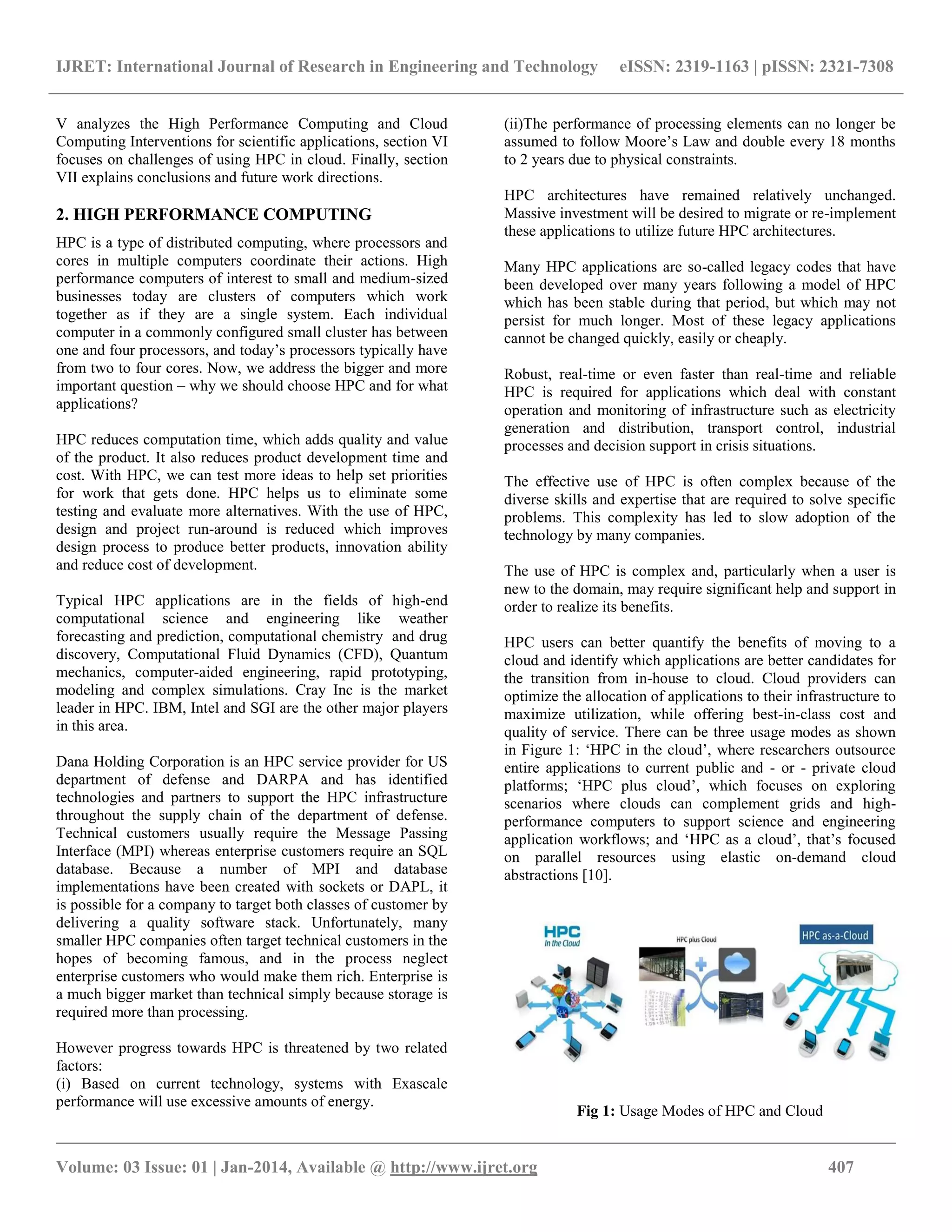 IJRET: International Journal of Research in Engineering and Technology eISSN: 2319-1163 | pISSN: 2321-7308
__________________________________________________________________________________________
Volume: 03 Issue: 01 | Jan-2014, Available @ http://www.ijret.org 407
V analyzes the High Performance Computing and Cloud
Computing Interventions for scientific applications, section VI
focuses on challenges of using HPC in cloud. Finally, section
VII explains conclusions and future work directions.
2. HIGH PERFORMANCE COMPUTING
HPC is a type of distributed computing, where processors and
cores in multiple computers coordinate their actions. High
performance computers of interest to small and medium-sized
businesses today are clusters of computers which work
together as if they are a single system. Each individual
computer in a commonly configured small cluster has between
one and four processors, and today‟s processors typically have
from two to four cores. Now, we address the bigger and more
important question – why we should choose HPC and for what
applications?
HPC reduces computation time, which adds quality and value
of the product. It also reduces product development time and
cost. With HPC, we can test more ideas to help set priorities
for work that gets done. HPC helps us to eliminate some
testing and evaluate more alternatives. With the use of HPC,
design and project run-around is reduced which improves
design process to produce better products, innovation ability
and reduce cost of development.
Typical HPC applications are in the fields of high-end
computational science and engineering like weather
forecasting and prediction, computational chemistry and drug
discovery, Computational Fluid Dynamics (CFD), Quantum
mechanics, computer-aided engineering, rapid prototyping,
modeling and complex simulations. Cray Inc is the market
leader in HPC. IBM, Intel and SGI are the other major players
in this area.
Dana Holding Corporation is an HPC service provider for US
department of defense and DARPA and has identified
technologies and partners to support the HPC infrastructure
throughout the supply chain of the department of defense.
Technical customers usually require the Message Passing
Interface (MPI) whereas enterprise customers require an SQL
database. Because a number of MPI and database
implementations have been created with sockets or DAPL, it
is possible for a company to target both classes of customer by
delivering a quality software stack. Unfortunately, many
smaller HPC companies often target technical customers in the
hopes of becoming famous, and in the process neglect
enterprise customers who would make them rich. Enterprise is
a much bigger market than technical simply because storage is
required more than processing.
However progress towards HPC is threatened by two related
factors:
(i) Based on current technology, systems with Exascale
performance will use excessive amounts of energy.
(ii)The performance of processing elements can no longer be
assumed to follow Moore‟s Law and double every 18 months
to 2 years due to physical constraints.
HPC architectures have remained relatively unchanged.
Massive investment will be desired to migrate or re-implement
these applications to utilize future HPC architectures.
Many HPC applications are so-called legacy codes that have
been developed over many years following a model of HPC
which has been stable during that period, but which may not
persist for much longer. Most of these legacy applications
cannot be changed quickly, easily or cheaply.
Robust, real-time or even faster than real-time and reliable
HPC is required for applications which deal with constant
operation and monitoring of infrastructure such as electricity
generation and distribution, transport control, industrial
processes and decision support in crisis situations.
The effective use of HPC is often complex because of the
diverse skills and expertise that are required to solve specific
problems. This complexity has led to slow adoption of the
technology by many companies.
The use of HPC is complex and, particularly when a user is
new to the domain, may require significant help and support in
order to realize its benefits.
HPC users can better quantify the benefits of moving to a
cloud and identify which applications are better candidates for
the transition from in-house to cloud. Cloud providers can
optimize the allocation of applications to their infrastructure to
maximize utilization, while offering best-in-class cost and
quality of service. There can be three usage modes as shown
in Figure 1: „HPC in the cloud‟, where researchers outsource
entire applications to current public and - or - private cloud
platforms; „HPC plus cloud‟, which focuses on exploring
scenarios where clouds can complement grids and high-
performance computers to support science and engineering
application workflows; and „HPC as a cloud‟, that‟s focused
on parallel resources using elastic on-demand cloud
abstractions [10].
Fig 1: Usage Modes of HPC and Cloud
 