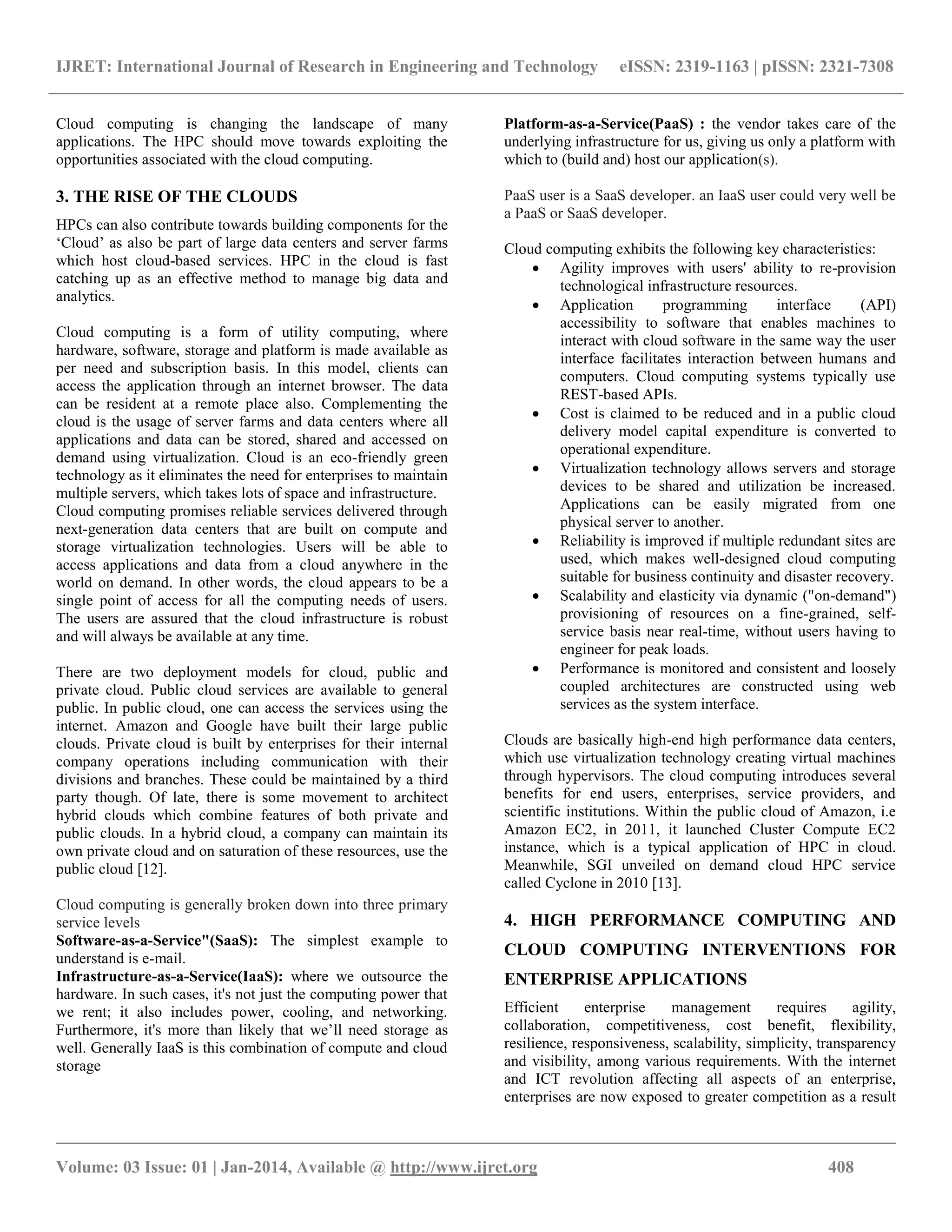 IJRET: International Journal of Research in Engineering and Technology eISSN: 2319-1163 | pISSN: 2321-7308
__________________________________________________________________________________________
Volume: 03 Issue: 01 | Jan-2014, Available @ http://www.ijret.org 408
Cloud computing is changing the landscape of many
applications. The HPC should move towards exploiting the
opportunities associated with the cloud computing.
3. THE RISE OF THE CLOUDS
HPCs can also contribute towards building components for the
„Cloud‟ as also be part of large data centers and server farms
which host cloud-based services. HPC in the cloud is fast
catching up as an effective method to manage big data and
analytics.
Cloud computing is a form of utility computing, where
hardware, software, storage and platform is made available as
per need and subscription basis. In this model, clients can
access the application through an internet browser. The data
can be resident at a remote place also. Complementing the
cloud is the usage of server farms and data centers where all
applications and data can be stored, shared and accessed on
demand using virtualization. Cloud is an eco-friendly green
technology as it eliminates the need for enterprises to maintain
multiple servers, which takes lots of space and infrastructure.
Cloud computing promises reliable services delivered through
next-generation data centers that are built on compute and
storage virtualization technologies. Users will be able to
access applications and data from a cloud anywhere in the
world on demand. In other words, the cloud appears to be a
single point of access for all the computing needs of users.
The users are assured that the cloud infrastructure is robust
and will always be available at any time.
There are two deployment models for cloud, public and
private cloud. Public cloud services are available to general
public. In public cloud, one can access the services using the
internet. Amazon and Google have built their large public
clouds. Private cloud is built by enterprises for their internal
company operations including communication with their
divisions and branches. These could be maintained by a third
party though. Of late, there is some movement to architect
hybrid clouds which combine features of both private and
public clouds. In a hybrid cloud, a company can maintain its
own private cloud and on saturation of these resources, use the
public cloud [12].
Cloud computing is generally broken down into three primary
service levels
Software-as-a-Service"(SaaS): The simplest example to
understand is e-mail.
Infrastructure-as-a-Service(IaaS): where we outsource the
hardware. In such cases, it's not just the computing power that
we rent; it also includes power, cooling, and networking.
Furthermore, it's more than likely that we‟ll need storage as
well. Generally IaaS is this combination of compute and cloud
storage
Platform-as-a-Service(PaaS) : the vendor takes care of the
underlying infrastructure for us, giving us only a platform with
which to (build and) host our application(s).
PaaS user is a SaaS developer. an IaaS user could very well be
a PaaS or SaaS developer.
Cloud computing exhibits the following key characteristics:
 Agility improves with users' ability to re-provision
technological infrastructure resources.
 Application programming interface (API)
accessibility to software that enables machines to
interact with cloud software in the same way the user
interface facilitates interaction between humans and
computers. Cloud computing systems typically use
REST-based APIs.
 Cost is claimed to be reduced and in a public cloud
delivery model capital expenditure is converted to
operational expenditure.
 Virtualization technology allows servers and storage
devices to be shared and utilization be increased.
Applications can be easily migrated from one
physical server to another.
 Reliability is improved if multiple redundant sites are
used, which makes well-designed cloud computing
suitable for business continuity and disaster recovery.
 Scalability and elasticity via dynamic ("on-demand")
provisioning of resources on a fine-grained, self-
service basis near real-time, without users having to
engineer for peak loads.
 Performance is monitored and consistent and loosely
coupled architectures are constructed using web
services as the system interface.
Clouds are basically high-end high performance data centers,
which use virtualization technology creating virtual machines
through hypervisors. The cloud computing introduces several
benefits for end users, enterprises, service providers, and
scientific institutions. Within the public cloud of Amazon, i.e
Amazon EC2, in 2011, it launched Cluster Compute EC2
instance, which is a typical application of HPC in cloud.
Meanwhile, SGI unveiled on demand cloud HPC service
called Cyclone in 2010 [13].
4. HIGH PERFORMANCE COMPUTING AND
CLOUD COMPUTING INTERVENTIONS FOR
ENTERPRISE APPLICATIONS
Efficient enterprise management requires agility,
collaboration, competitiveness, cost benefit, flexibility,
resilience, responsiveness, scalability, simplicity, transparency
and visibility, among various requirements. With the internet
and ICT revolution affecting all aspects of an enterprise,
enterprises are now exposed to greater competition as a result
 