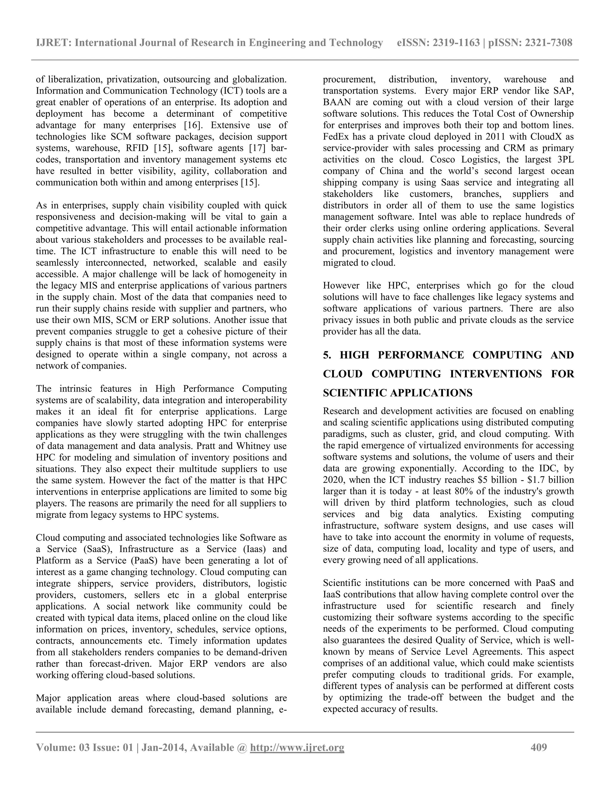 IJRET: International Journal of Research in Engineering and Technology eISSN: 2319-1163 | pISSN: 2321-7308
__________________________________________________________________________________________
Volume: 03 Issue: 01 | Jan-2014, Available @ http://www.ijret.org 409
of liberalization, privatization, outsourcing and globalization.
Information and Communication Technology (ICT) tools are a
great enabler of operations of an enterprise. Its adoption and
deployment has become a determinant of competitive
advantage for many enterprises [16]. Extensive use of
technologies like SCM software packages, decision support
systems, warehouse, RFID [15], software agents [17] bar-
codes, transportation and inventory management systems etc
have resulted in better visibility, agility, collaboration and
communication both within and among enterprises [15].
As in enterprises, supply chain visibility coupled with quick
responsiveness and decision-making will be vital to gain a
competitive advantage. This will entail actionable information
about various stakeholders and processes to be available real-
time. The ICT infrastructure to enable this will need to be
seamlessly interconnected, networked, scalable and easily
accessible. A major challenge will be lack of homogeneity in
the legacy MIS and enterprise applications of various partners
in the supply chain. Most of the data that companies need to
run their supply chains reside with supplier and partners, who
use their own MIS, SCM or ERP solutions. Another issue that
prevent companies struggle to get a cohesive picture of their
supply chains is that most of these information systems were
designed to operate within a single company, not across a
network of companies.
The intrinsic features in High Performance Computing
systems are of scalability, data integration and interoperability
makes it an ideal fit for enterprise applications. Large
companies have slowly started adopting HPC for enterprise
applications as they were struggling with the twin challenges
of data management and data analysis. Pratt and Whitney use
HPC for modeling and simulation of inventory positions and
situations. They also expect their multitude suppliers to use
the same system. However the fact of the matter is that HPC
interventions in enterprise applications are limited to some big
players. The reasons are primarily the need for all suppliers to
migrate from legacy systems to HPC systems.
Cloud computing and associated technologies like Software as
a Service (SaaS), Infrastructure as a Service (Iaas) and
Platform as a Service (PaaS) have been generating a lot of
interest as a game changing technology. Cloud computing can
integrate shippers, service providers, distributors, logistic
providers, customers, sellers etc in a global enterprise
applications. A social network like community could be
created with typical data items, placed online on the cloud like
information on prices, inventory, schedules, service options,
contracts, announcements etc. Timely information updates
from all stakeholders renders companies to be demand-driven
rather than forecast-driven. Major ERP vendors are also
working offering cloud-based solutions.
Major application areas where cloud-based solutions are
available include demand forecasting, demand planning, e-
procurement, distribution, inventory, warehouse and
transportation systems. Every major ERP vendor like SAP,
BAAN are coming out with a cloud version of their large
software solutions. This reduces the Total Cost of Ownership
for enterprises and improves both their top and bottom lines.
FedEx has a private cloud deployed in 2011 with CloudX as
service-provider with sales processing and CRM as primary
activities on the cloud. Cosco Logistics, the largest 3PL
company of China and the world‟s second largest ocean
shipping company is using Saas service and integrating all
stakeholders like customers, branches, suppliers and
distributors in order all of them to use the same logistics
management software. Intel was able to replace hundreds of
their order clerks using online ordering applications. Several
supply chain activities like planning and forecasting, sourcing
and procurement, logistics and inventory management were
migrated to cloud.
However like HPC, enterprises which go for the cloud
solutions will have to face challenges like legacy systems and
software applications of various partners. There are also
privacy issues in both public and private clouds as the service
provider has all the data.
5. HIGH PERFORMANCE COMPUTING AND
CLOUD COMPUTING INTERVENTIONS FOR
SCIENTIFIC APPLICATIONS
Research and development activities are focused on enabling
and scaling scientific applications using distributed computing
paradigms, such as cluster, grid, and cloud computing. With
the rapid emergence of virtualized environments for accessing
software systems and solutions, the volume of users and their
data are growing exponentially. According to the IDC, by
2020, when the ICT industry reaches $5 billion - $1.7 billion
larger than it is today - at least 80% of the industry's growth
will driven by third platform technologies, such as cloud
services and big data analytics. Existing computing
infrastructure, software system designs, and use cases will
have to take into account the enormity in volume of requests,
size of data, computing load, locality and type of users, and
every growing need of all applications.
Scientific institutions can be more concerned with PaaS and
IaaS contributions that allow having complete control over the
infrastructure used for scientific research and finely
customizing their software systems according to the specific
needs of the experiments to be performed. Cloud computing
also guarantees the desired Quality of Service, which is well-
known by means of Service Level Agreements. This aspect
comprises of an additional value, which could make scientists
prefer computing clouds to traditional grids. For example,
different types of analysis can be performed at different costs
by optimizing the trade-off between the budget and the
expected accuracy of results.
 