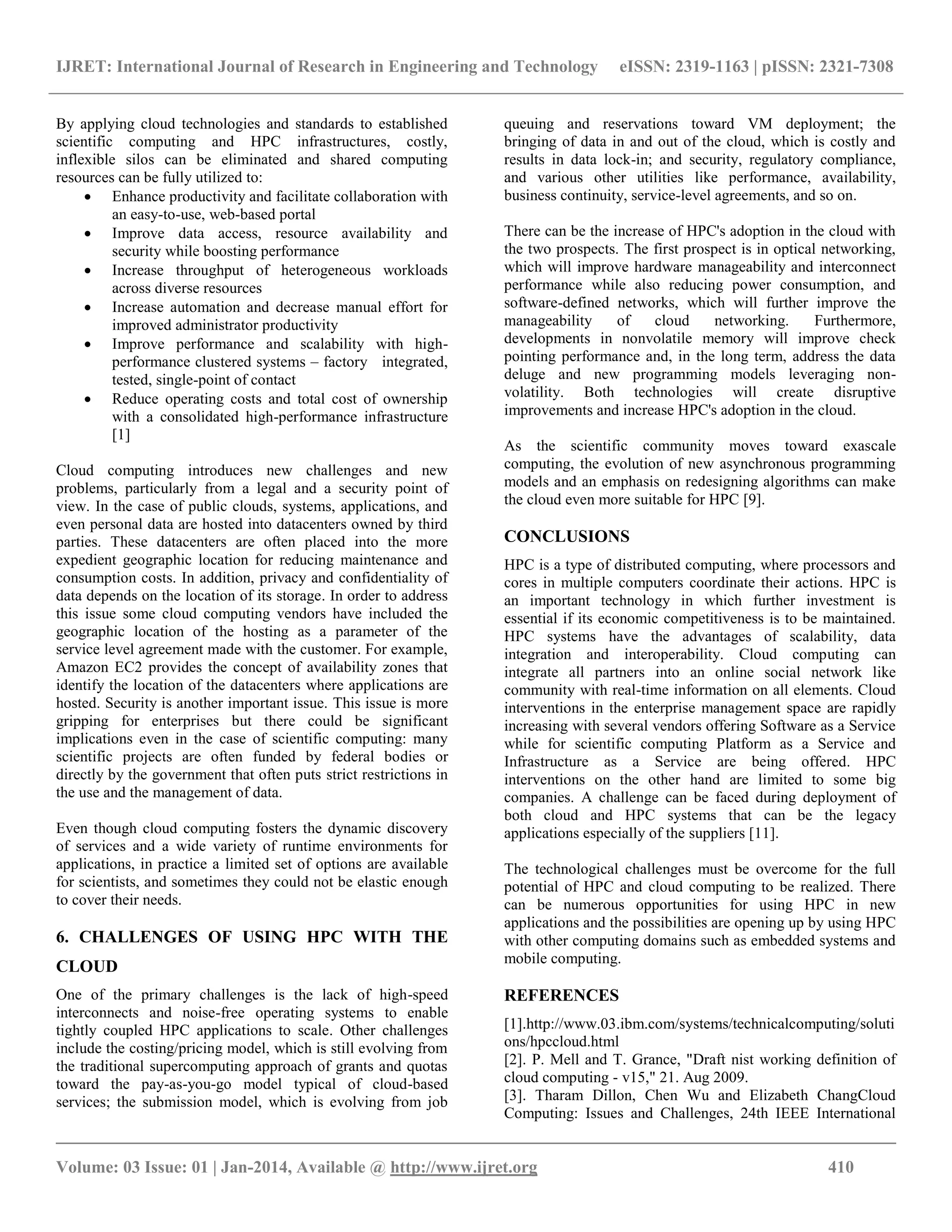 IJRET: International Journal of Research in Engineering and Technology eISSN: 2319-1163 | pISSN: 2321-7308
__________________________________________________________________________________________
Volume: 03 Issue: 01 | Jan-2014, Available @ http://www.ijret.org 410
By applying cloud technologies and standards to established
scientific computing and HPC infrastructures, costly,
inflexible silos can be eliminated and shared computing
resources can be fully utilized to:
 Enhance productivity and facilitate collaboration with
an easy-to-use, web-based portal
 Improve data access, resource availability and
security while boosting performance
 Increase throughput of heterogeneous workloads
across diverse resources
 Increase automation and decrease manual effort for
improved administrator productivity
 Improve performance and scalability with high-
performance clustered systems – factory integrated,
tested, single-point of contact
 Reduce operating costs and total cost of ownership
with a consolidated high-performance infrastructure
[1]
Cloud computing introduces new challenges and new
problems, particularly from a legal and a security point of
view. In the case of public clouds, systems, applications, and
even personal data are hosted into datacenters owned by third
parties. These datacenters are often placed into the more
expedient geographic location for reducing maintenance and
consumption costs. In addition, privacy and confidentiality of
data depends on the location of its storage. In order to address
this issue some cloud computing vendors have included the
geographic location of the hosting as a parameter of the
service level agreement made with the customer. For example,
Amazon EC2 provides the concept of availability zones that
identify the location of the datacenters where applications are
hosted. Security is another important issue. This issue is more
gripping for enterprises but there could be significant
implications even in the case of scientific computing: many
scientific projects are often funded by federal bodies or
directly by the government that often puts strict restrictions in
the use and the management of data.
Even though cloud computing fosters the dynamic discovery
of services and a wide variety of runtime environments for
applications, in practice a limited set of options are available
for scientists, and sometimes they could not be elastic enough
to cover their needs.
6. CHALLENGES OF USING HPC WITH THE
CLOUD
One of the primary challenges is the lack of high-speed
interconnects and noise-free operating systems to enable
tightly coupled HPC applications to scale. Other challenges
include the costing/pricing model, which is still evolving from
the traditional supercomputing approach of grants and quotas
toward the pay-as-you-go model typical of cloud-based
services; the submission model, which is evolving from job
queuing and reservations toward VM deployment; the
bringing of data in and out of the cloud, which is costly and
results in data lock-in; and security, regulatory compliance,
and various other utilities like performance, availability,
business continuity, service-level agreements, and so on.
There can be the increase of HPC's adoption in the cloud with
the two prospects. The first prospect is in optical networking,
which will improve hardware manageability and interconnect
performance while also reducing power consumption, and
software-defined networks, which will further improve the
manageability of cloud networking. Furthermore,
developments in nonvolatile memory will improve check
pointing performance and, in the long term, address the data
deluge and new programming models leveraging non-
volatility. Both technologies will create disruptive
improvements and increase HPC's adoption in the cloud.
As the scientific community moves toward exascale
computing, the evolution of new asynchronous programming
models and an emphasis on redesigning algorithms can make
the cloud even more suitable for HPC [9].
CONCLUSIONS
HPC is a type of distributed computing, where processors and
cores in multiple computers coordinate their actions. HPC is
an important technology in which further investment is
essential if its economic competitiveness is to be maintained.
HPC systems have the advantages of scalability, data
integration and interoperability. Cloud computing can
integrate all partners into an online social network like
community with real-time information on all elements. Cloud
interventions in the enterprise management space are rapidly
increasing with several vendors offering Software as a Service
while for scientific computing Platform as a Service and
Infrastructure as a Service are being offered. HPC
interventions on the other hand are limited to some big
companies. A challenge can be faced during deployment of
both cloud and HPC systems that can be the legacy
applications especially of the suppliers [11].
The technological challenges must be overcome for the full
potential of HPC and cloud computing to be realized. There
can be numerous opportunities for using HPC in new
applications and the possibilities are opening up by using HPC
with other computing domains such as embedded systems and
mobile computing.
REFERENCES
[1].http://www.03.ibm.com/systems/technicalcomputing/soluti
ons/hpccloud.html
[2]. P. Mell and T. Grance, "Draft nist working definition of
cloud computing - v15," 21. Aug 2009.
[3]. Tharam Dillon, Chen Wu and Elizabeth ChangCloud
Computing: Issues and Challenges, 24th IEEE International
 