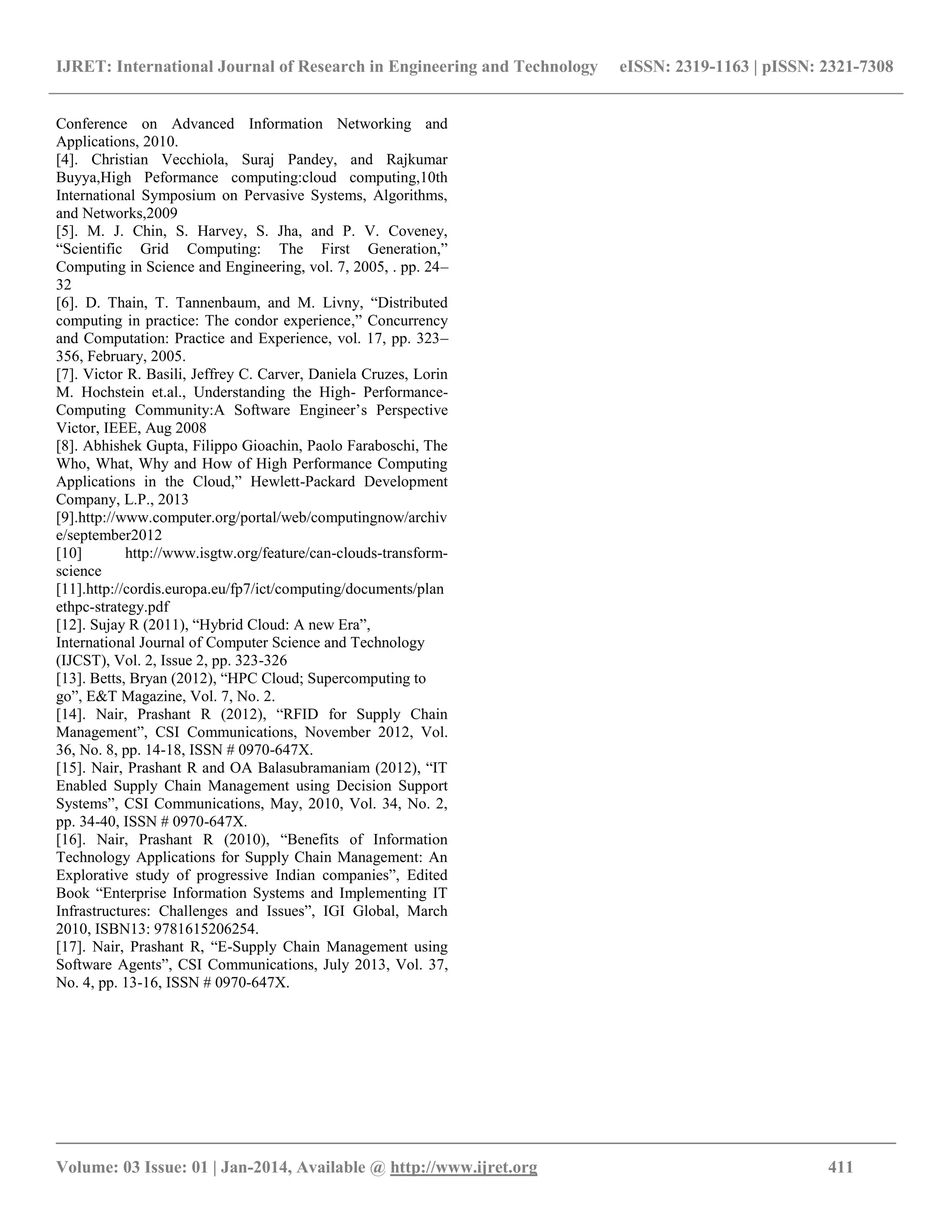 IJRET: International Journal of Research in Engineering and Technology eISSN: 2319-1163 | pISSN: 2321-7308
__________________________________________________________________________________________
Volume: 03 Issue: 01 | Jan-2014, Available @ http://www.ijret.org 411
Conference on Advanced Information Networking and
Applications, 2010.
[4]. Christian Vecchiola, Suraj Pandey, and Rajkumar
Buyya,High Peformance computing:cloud computing,10th
International Symposium on Pervasive Systems, Algorithms,
and Networks,2009
[5]. M. J. Chin, S. Harvey, S. Jha, and P. V. Coveney,
“Scientific Grid Computing: The First Generation,”
Computing in Science and Engineering, vol. 7, 2005, . pp. 24–
32
[6]. D. Thain, T. Tannenbaum, and M. Livny, “Distributed
computing in practice: The condor experience,” Concurrency
and Computation: Practice and Experience, vol. 17, pp. 323–
356, February, 2005.
[7]. Victor R. Basili, Jeffrey C. Carver, Daniela Cruzes, Lorin
M. Hochstein et.al., Understanding the High- Performance-
Computing Community:A Software Engineer‟s Perspective
Victor, IEEE, Aug 2008
[8]. Abhishek Gupta, Filippo Gioachin, Paolo Faraboschi, The
Who, What, Why and How of High Performance Computing
Applications in the Cloud,” Hewlett-Packard Development
Company, L.P., 2013
[9].http://www.computer.org/portal/web/computingnow/archiv
e/september2012
[10] http://www.isgtw.org/feature/can-clouds-transform-
science
[11].http://cordis.europa.eu/fp7/ict/computing/documents/plan
ethpc-strategy.pdf
[12]. Sujay R (2011), “Hybrid Cloud: A new Era”,
International Journal of Computer Science and Technology
(IJCST), Vol. 2, Issue 2, pp. 323-326
[13]. Betts, Bryan (2012), “HPC Cloud; Supercomputing to
go”, E&T Magazine, Vol. 7, No. 2.
[14]. Nair, Prashant R (2012), “RFID for Supply Chain
Management”, CSI Communications, November 2012, Vol.
36, No. 8, pp. 14-18, ISSN # 0970-647X.
[15]. Nair, Prashant R and OA Balasubramaniam (2012), “IT
Enabled Supply Chain Management using Decision Support
Systems”, CSI Communications, May, 2010, Vol. 34, No. 2,
pp. 34-40, ISSN # 0970-647X.
[16]. Nair, Prashant R (2010), “Benefits of Information
Technology Applications for Supply Chain Management: An
Explorative study of progressive Indian companies”, Edited
Book “Enterprise Information Systems and Implementing IT
Infrastructures: Challenges and Issues”, IGI Global, March
2010, ISBN13: 9781615206254.
[17]. Nair, Prashant R, “E-Supply Chain Management using
Software Agents”, CSI Communications, July 2013, Vol. 37,
No. 4, pp. 13-16, ISSN # 0970-647X.
 