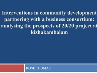 ROSE THOMAS
Interventions in community development
partnering with a business consortium:
analysing the prospects of 20/20 project at
kizhakambalam
 