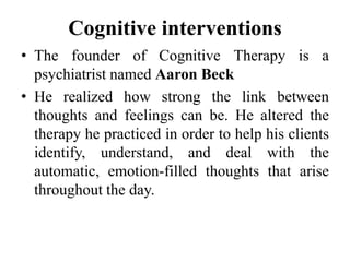 Cognitive interventions
• The founder of Cognitive Therapy is a
psychiatrist named Aaron Beck
• He realized how strong the link between
thoughts and feelings can be. He altered the
therapy he practiced in order to help his clients
identify, understand, and deal with the
automatic, emotion-filled thoughts that arise
throughout the day.
 