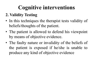 Cognitive interventions
2. Validity Testing
• In this techniques the therapist tests validity of
beliefs/thoughts of the patient.
• The patient is allowed to defend his viewpoint
by means of objective evidence.
• The faulty nature or invalidity of the beliefs of
the patient is exposed if he/she is unable to
produce any kind of objective evidence
 