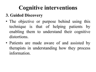 Cognitive interventions
3. Guided Discovery
• The objective or purpose behind using this
technique is that of helping patients by
enabling them to understand their cognitive
distortions.
• Patients are made aware of and assisted by
therapists in understanding how they process
information.
 