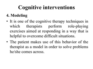 Cognitive interventions
4. Modeling
• It is one of the cognitive therapy techniques in
which therapists perform role-playing
exercises aimed at responding in a way that is
helpful to overcome difficult situations.
• The patient makes use of this behavior of the
therapist as a model in order to solve problems
he/she comes across.
 