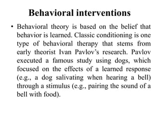 Behavioral interventions
• Behavioral theory is based on the belief that
behavior is learned. Classic conditioning is one
type of behavioral therapy that stems from
early theorist Ivan Pavlov’s research. Pavlov
executed a famous study using dogs, which
focused on the effects of a learned response
(e.g., a dog salivating when hearing a bell)
through a stimulus (e.g., pairing the sound of a
bell with food).
 