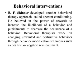 Behavioral interventions
• B. F. Skinner developed another behavioral
therapy approach, called operant conditioning.
He believed in the power of rewards to
increase the likelihood of a behavior and
punishments to decrease the occurrence of a
behavior. Behavioral therapists work on
changing unwanted and destructive behaviors
through behavior modification techniques such
as positive or negative reinforcement.
 