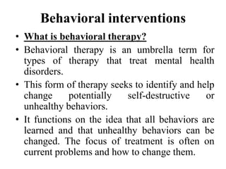 Behavioral interventions
• What is behavioral therapy?
• Behavioral therapy is an umbrella term for
types of therapy that treat mental health
disorders.
• This form of therapy seeks to identify and help
change potentially self-destructive or
unhealthy behaviors.
• It functions on the idea that all behaviors are
learned and that unhealthy behaviors can be
changed. The focus of treatment is often on
current problems and how to change them.
 