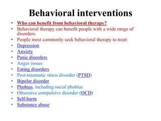 Behavioral interventions
• Who can benefit from behavioral therapy?
• Behavioral therapy can benefit people with a wide range of
disorders.
• People most commonly seek behavioral therapy to treat:
• Depression
• Anxiety
• Panic disorders
• Anger issues
• Eating disorders
• Post-traumatic stress disorder (PTSD)
• Bipolar disorder
• Phobias, including social phobias
• Obsessive compulsive disorder (OCD)
• Self-harm
• Substance abuse
 