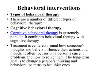 Behavioral interventions
• Types of behavioral therapy
• There are a number of different types of
behavioral therapy:
• Cognitive behavioral therapy
• Cognitive behavioral therapy is extremely
popular. It combines behavioral therapy with
cognitive therapy.
• Treatment is centered around how someone’s
thoughts and beliefs influence their actions and
moods. It often focuses on a person’s current
problems and how to solve them. The long-term
goal is to change a person’s thinking and
behavioral patterns to healthier ones.
 