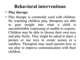 Behavioral interventions
• Play therapy
• Play therapy is commonly used with children.
By watching children play, therapists are able
to gain insight into what a child is
uncomfortable expressing or unable to express.
Children may be able to choose their own toys
and play freely. They might be asked to draw a
picture or use toys to create scenes in a
sandbox. Therapists may teach parents how to
use play to improve communication with their
children.
 