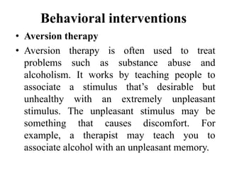 Behavioral interventions
• Aversion therapy
• Aversion therapy is often used to treat
problems such as substance abuse and
alcoholism. It works by teaching people to
associate a stimulus that’s desirable but
unhealthy with an extremely unpleasant
stimulus. The unpleasant stimulus may be
something that causes discomfort. For
example, a therapist may teach you to
associate alcohol with an unpleasant memory.
 
