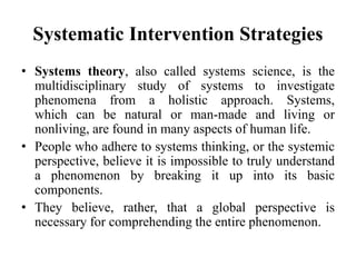 Systematic Intervention Strategies
• Systems theory, also called systems science, is the
multidisciplinary study of systems to investigate
phenomena from a holistic approach. Systems,
which can be natural or man-made and living or
nonliving, are found in many aspects of human life.
• People who adhere to systems thinking, or the systemic
perspective, believe it is impossible to truly understand
a phenomenon by breaking it up into its basic
components.
• They believe, rather, that a global perspective is
necessary for comprehending the entire phenomenon.
 