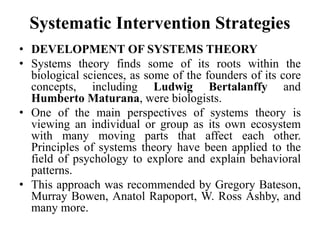Systematic Intervention Strategies
• DEVELOPMENT OF SYSTEMS THEORY
• Systems theory finds some of its roots within the
biological sciences, as some of the founders of its core
concepts, including Ludwig Bertalanffy and
Humberto Maturana, were biologists.
• One of the main perspectives of systems theory is
viewing an individual or group as its own ecosystem
with many moving parts that affect each other.
Principles of systems theory have been applied to the
field of psychology to explore and explain behavioral
patterns.
• This approach was recommended by Gregory Bateson,
Murray Bowen, Anatol Rapoport, W. Ross Ashby, and
many more.
 