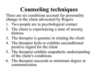 Counseling techniques
There are six conditions account for personality
change in the client advocated by Rogers
1. Two people are in psychological contact
2. The client is experiencing a state of anxiety,
distress
3. The therapist is genuine in relating the client
4. The therapist feels or exhibits unconditional
positive regard for the client
5. The therapist exhibits empathetic understanding
of the client’s conditions
6. The therapist succeeds to minimum degree in
communication
 