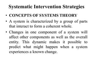 Systematic Intervention Strategies
• CONCEPTS OF SYSTEMS THEORY
• A system is characterized by a group of parts
that interact to form a coherent whole.
• Changes in one component of a system will
affect other components as well as the overall
entity. This dynamic makes it possible to
predict what might happen when a system
experiences a known change.
 
