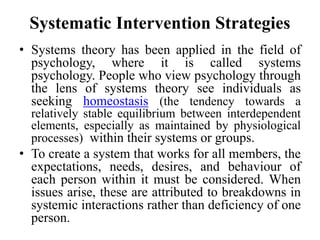 Systematic Intervention Strategies
• Systems theory has been applied in the field of
psychology, where it is called systems
psychology. People who view psychology through
the lens of systems theory see individuals as
seeking homeostasis (the tendency towards a
relatively stable equilibrium between interdependent
elements, especially as maintained by physiological
processes) within their systems or groups.
• To create a system that works for all members, the
expectations, needs, desires, and behaviour of
each person within it must be considered. When
issues arise, these are attributed to breakdowns in
systemic interactions rather than deficiency of one
person.
 