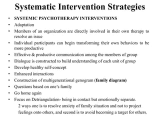 Systematic Intervention Strategies
• SYSTEMIC PSYCHOTHERAPY INTERVENTIONS
• Adaptation
• Members of an organization are directly involved in their own therapy to
resolve an issue
• Individual participants can begin transforming their own behaviors to be
more productive
• Effective & productive communication among the members of group
• Dialogue is constructed to build understanding of each unit of group
• Develop healthy self-concept
• Enhanced interactions
• Construction of multigenerational genogram (family diagram)
• Questions based on one’s family
• Go home again
• Focus on Detriangulation- being in contact but emotionally separate.
2 ways one is to resolve anxiety of family situation and not to project
feelings onto others, and second is to avoid becoming a target for others.
 
