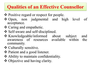 Qualities of an Effective Counsellor
 Positive regard or respect for people.
 Open, non judgmental and high level of
acceptance.
 Caring and empathetic.
 Self‐aware and self‐disciplined.
 Knowledgeable/informed about subject and
awareness of resources available within the
community.
 Culturally sensitive.
 Patient and a good listener.
 Ability to maintain confidentiality.
 Objective and having clarity.
 