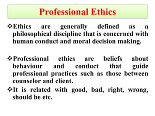 Professional Ethics
Ethics are generally defined as a
philosophical discipline that is concerned with
human conduct and moral decision making.
Professional ethics are beliefs about
behaviour and conduct that guide
professional practices such as those between
counselor and client.
It is related with good, bad, right, wrong,
should be etc.
 