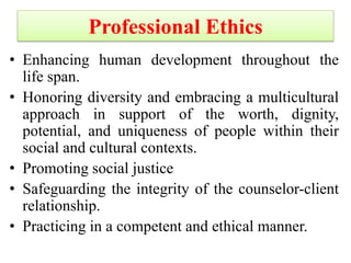 Professional Ethics
• Enhancing human development throughout the
life span.
• Honoring diversity and embracing a multicultural
approach in support of the worth, dignity,
potential, and uniqueness of people within their
social and cultural contexts.
• Promoting social justice
• Safeguarding the integrity of the counselor-client
relationship.
• Practicing in a competent and ethical manner.
 